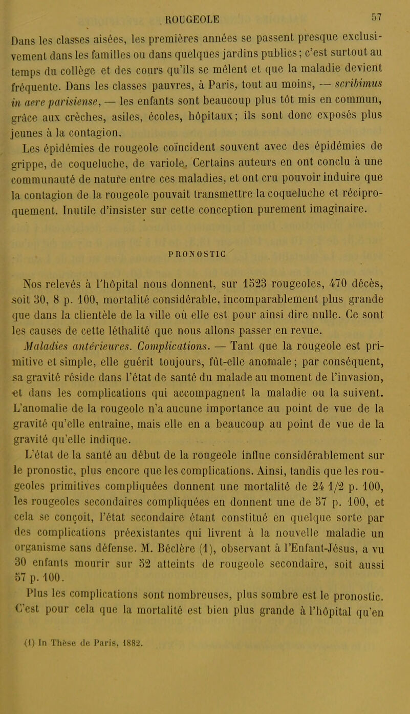 Dans les classes aisées, les premières années se passent presque exclusi- vement dans les familles ou dans quelques jardins publics; c’est surtout au temps du collège et des cours qu’ils se mêlent et que la maladie devient fréquente. Dans les classes pauvres, à Paris, tout au moins, — scribimus in aereparmense, — les enfants sont beaucoup plus tôt mis en commun, grâce aux crèches, asiles, écoles, hôpitaux; ils sont donc exposés plus jeunes à la contagion. Les épidémies de rougeole coïncident souvent avec des épidémies de grippe, de coqueluche, de variole. Certains auteurs en ont conclu à une communauté de nature entre ces maladies, et ont cru pouvoir induire que la contagion de la rougeole pouvait transmettre la coqueluche et récipro- quement. Inutile d’insister sur cette conception purement imaginaire. PRONOSTIC Nos relevés à l’hôpital nous donnent, sur 1523 rougeoles, 470 décès, soit 30, 8 p. 100, mortalité considérable, incomparablement plus grande que dans la clientèle de la ville où elle est pour ainsi dire nulle. Ce sont les causes de cette léthalité que nous allons passer en revue. Maladies antérieures. Complications. — Tant que la rougeole est pri- mitive et simple, elle guérit toujours, fût-elle anomale; par conséquent, sa gravité réside dans l’état de santé du malade au moment de l’invasion, et dans les complications qui accompagnent la maladie ou la suivent. L’anomalie de la rougeole n’a aucune importance au point de vue de la gravité qu’elle entraîne, mais elle en a beaucoup au point de vue de la gravité qu’elle indique. L’état de la santé au début de la rougeole influe considérablement sur le pronostic, plus encore que les complications. Ainsi, tandis que les rou- geoles primitives compliquées donnent une mortalité de 24 1/2 p. 100, les rougeoles secondaires compliquées en donnent une de 57 p. 100, et cela se conçoit, l’état secondaire étant constitué en quelque sorte par des complications préexistantes qui livrent à la nouvelle maladie un organisme sans défense. M. Béclère (1), observant à l’Enfant-Jésus, a vu 30 enfants mourir sur 52 atteints de rougeole secondaire, soit aussi 57 p. 100. Plus les complications sont nombreuses, plus sombre est le pronostic. €’est pour cela que la mortalité est bien plus grande à l’hôpital qu’en <1) In Thèse de Paris, 1882.