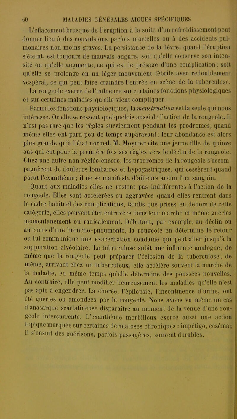 L’effacement brusque de l’éruption à la suite d’un refroidissement peut donner lieu à des convulsions parfois mortelles ou à des accidents pul- monaires non moins graves. La persistance de la fièvre, quand l’éruption s’éteint, est toujours de mauvais augure, soit qu’elle conserve son inten- sité ou qu’elle augmente, ce qui est le présage d’une complication; soit qu’elle se prolonge en un léger mouvement fébrile avec redoublement vespéral, ce qui peut faire craindre l’entrée en scène de la tuberculose. La rougeole exerce de l’inlluence sur certaines fonctions physiologiques et sur certaines maladies qu’elle vient compliquer. Parmi les fonctions physiologiques, la menstruation est la seule qui nous intéresse. Or elle se ressent quelquefois aussi de l’action de la rougeole. Il n'est pas rare que les règles surviennent pendant les prodromes, quand même elles ont paru peu de temps auparavant; leur abondance est alors plus grande qu’à l’état normal. M. Moynier cite une jeune fille de quinze ans qui eut pour la première fois ses règles vers le déclin de la rougeole. Chez une autre non réglée encore, les prodromes de la rougeole s'accom- pagnèrent de douleurs lombaires et hypogastriques, qui cessèrent quand parut l’exanthème; il ne se manifesta d’ailleurs aucun (lux sanguin. Quant aux maladies elles ne restent pas indifférentes à l’action de la rougeole. Elles sont accélérées ou aggravées quand elles rentrent dans le cadre habituel des complications, tandis que prises en dehors de cette catégorie, elles peuvent être entravées dans leur marche et même guéries momentanément ou radicalement. Débutant, par exemple, au déclin ou au cours d’une broncho-pneumonie, la rougeole en détermine le retour ou lui communique une exacerbation soudaine qui peut aller jusqu’à la suppuration alvéolaire. La tuberculose subit une influence analogue; de même que la rougeole peut préparer l’éclosion de la tuberculose, de même, arrivant chez un tuberculeux, elle accélère souvent la marche de la maladie, en même temps qu’elle détermine des poussées nouvelles. Au contraire, elle peut modifier heureusement les maladies qu’elle n’est pas apte à engendrer. La chorée, l’épilepsie, l’incontinence d’urine, ont été guéries ou amendées par la rougeole. Nous avons vu même un cas d’anasarque scarlatineuse disparaître au moment de la venue d’une rou- geole intercurrente. L’exanthème morbilleux exerce aussi une action topique marquée sur certaines dermatoses chroniques : impétigo, eczéma; il s ensuit des guérisons, parfois passagères, souvent durables.