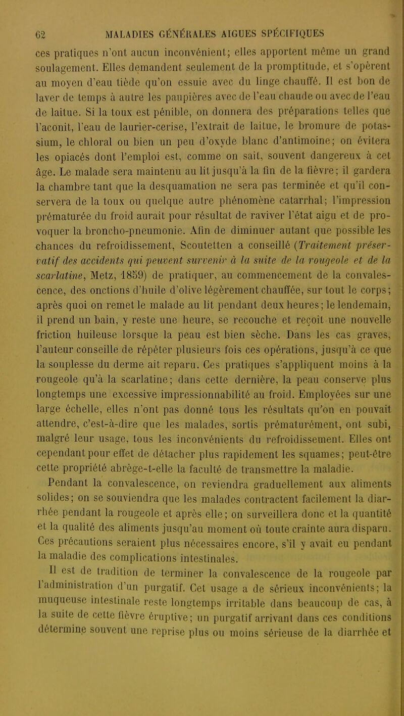 ces pratiques n’ont aucun inconvénient; elles apportent même un grand soulagement. Elles demandent seulement de la promptitude, et s’opèrent au moyen d’eau tiède qu’on essuie avec du linge chauffé. Il est bon de laver de temps à autre les paupières avec de l’eau chaude ou avec de l’eau de laitue. Si la toux est pénible, on donnera des préparations telles que l’aconit, l'eau de laurier-cerise, l’extrait de laitue, le bromure de potas- sium, le chloral ou bien un peu d’oxyde blanc d’antimoine; on évitera les opiacés dont l’emploi est, comme on sait, souvent dangereux à cet âge. Le malade sera maintenu au lit jusqu’à la fin de la fièvre; il gardera la chambre tant que la desquamation ne sera pas terminée et qu’il con- servera de la toux ou quelque autre phénomène catarrhal; l’impression prématurée du froid aurait pour résultat de raviver l’état aigu et de pro- voquer la broncho-pneumonie. Afin de diminuer autant que possible les chances du refroidissement, Scoutelten a conseillé (Traitement préser- vatif des accidents qui peuvent survenir à la suite de la rougeole et de la scarlatine, Metz, 1859) de pratiquer, au commencement de la convales- cence, des onctions d’huile d’olive légèrement chauffée, sur tout le corps; après quoi on remet le malade au lit pendant deux heures; le lendemain, il prend un bain, y reste une heure, se recouche et reçoit une nouvelle friction huileuse lorsque la peau est bien sèche. Dans les cas graves, l’auteur conseille de répéter plusieurs fois ces opérations, jusqu’à ce que la souplesse du derme ait reparu. Ces pratiques s’appliquent moins à la rougeole qu’à la scarlatine; dans cette dernière, la peau conserve plus longtemps une excessive impressionnabilité au froid. Employées sur une large échelle, elles n’ont pas donné tous les résultats qu’on en pouvait attendre, c’est-à-dire que les malades, sortis prématurément, ont subi, malgré leur usage, tous les inconvénients du refroidissement. Elles ont cependant pour effet de détacher plus rapidement les squames; peut-être cette propriété abrège-t-elle la faculté de transmettre la maladie. Pendant la convalescence, on reviendra graduellement aux aliments solides; on se souviendra que les malades contractent facilement la diar- rhée pendant la rougeole et après elle; on surveillera donc et la quantité et la qualité des aliments jusqu’au moment où toute crainte aura disparu. Ces précautions seraient plus nécessaires encore, s’il y avait eu pendant la maladie des complications intestinales. Il est de tradition de terminer la convalescence de la rougeole par 1 administration d’un purgatif. Cet usage a de sérieux inconvénients; la muqueuse intestinale reste longtemps irritable dans beaucoup de cas, à la suite de celte fièvre éruptive; un purgatif arrivant dans ces conditions détermine souvent une reprise plus ou moins sérieuse de la diarrhée et