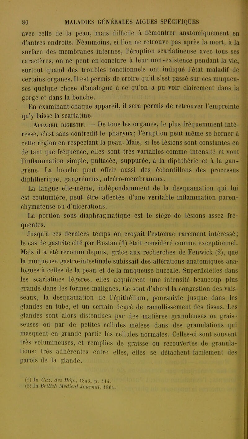 avec celle de la peau, mais difficile à démontrer anatomiquement en d’autres endroits. Néanmoins, si l’on ne retrouve pas après la mort, à la surface des membranes internes, l’éruption scarlatineuse avec tous ses caractères, on ne peut en conclure à leur non-existence pendant la vie, surtout quand des troubles fonctionnels ont indiqué l’état maladif de certains organes. Il est permis de croire qu’il s’est passé sur ces muqueu- ses quelque chose d’analogue à ce qu’on a pu voir clairement dans la gorge et dans la bouche. En examinant chaque appareil, il sera permis de retrouver l’empreinte qu’y laisse la scarlatine. Appareil digestif. — De tous les organes, le plus fréquemment inté- ressé, c’est sans contredit le pharynx; l’éruption peut même se borner à cette région en respectant la peau. Mais, si les lésions sont constantes en de tant que fréquence, elles sont très variables comme intensité eL vont l’inflammation simple, pullacée, suppurée, à la diphthérie et à la gan- grène. La bouche peut offrir aussi des échantillons des processus diphthérique, gangréneux, ulcéro-membraneux. La langue elle-même, indépendamment de la desquamation qui lui est coutumière, peut être affectée d’une véritable inflammation paren- chymateuse ou d’ulcérations. La portion sous-diaphragmatique est le siège de lésions assez fré- quentes. Jusqu’à ces derniers temps on croyait l’estomac rarement intéressé; le cas de gastrite cité par Rostan (1) était considéré comme exceptionnel. Mais il a été reconnu depuis, grâce aux recherches de Fenwick (2), que la muqueuse gastro-intestinale subissait des altérations anatomiques ana- logues à celles de la peau et de la muqueuse buccale. Superficielles dans les scarlatines légères, elles acquièrent une intensité beaucoup plus grande dans les formes malignes. Ce sont d’abord la congestion des vais- seaux, la desquamation de l’épithélium, poursuivie jusque dans les glandes en tube, et un certain degré de ramollissement des tissus. Les glandes sont alors distendues par des matières granuleuses ou grais- seuses ou par de petites cellules mêlées dans des granulations qui masquent en grande partie les cellules normales. Celles-ci sont souvent très volumineuses, et remplies de graisse ou recouvertes de granula- tions; très adhérentes entre elles, elles se détachent facilement des parois de la glande. (1) In Gaz. des llôp., 1843, p. 414. (2) In British Medical Journal, 4804.