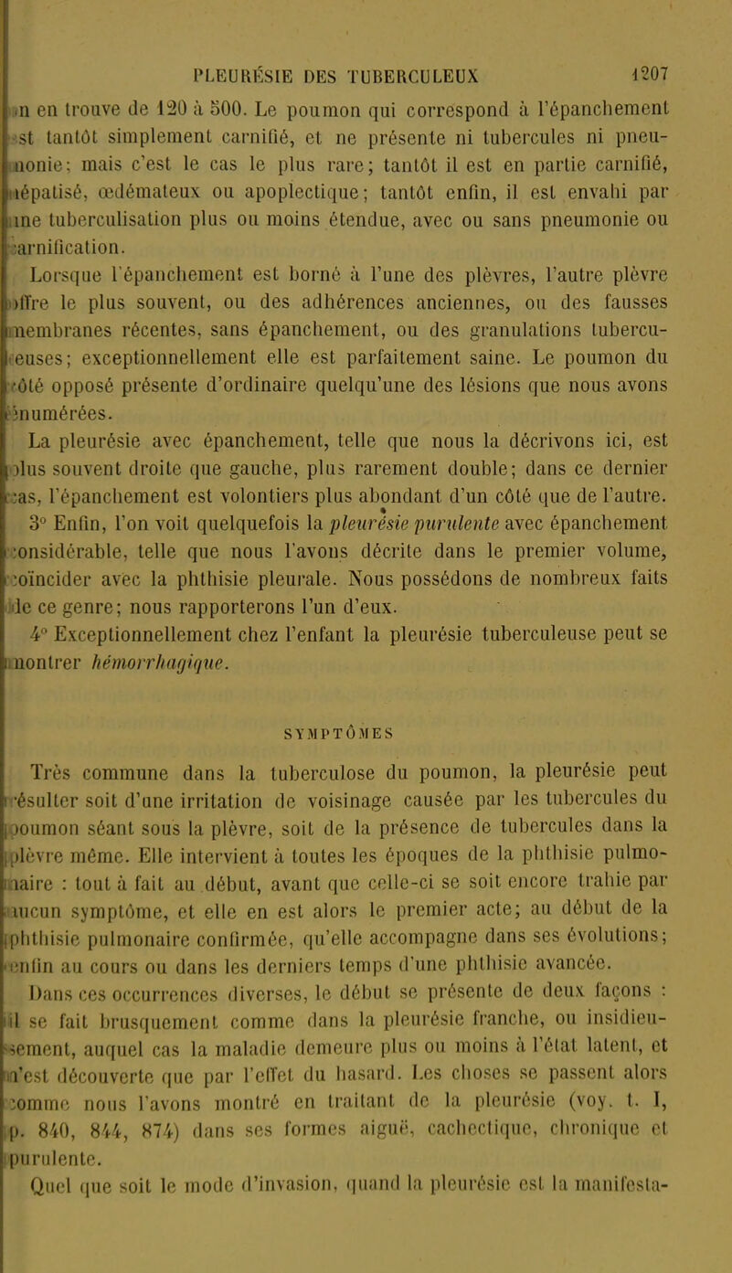 i >n en trouve de 140 à 500. Le poumon qui correspond à l'épanchement st tantôt simplement carnifié, et ne présente ni tubercules ni pneu- nonie; mais c’est le cas le plus rare; tantôt il est en partie carnifié, pîépatisé, œdémateux ou apoplectique; tantôt enfin, il est envahi par une tuberculisation plus ou moins étendue, avec ou sans pneumonie ou • îarnification. Lorsque l’épanchement est borné à l’une des plèvres, l’autre plèvre offre le plus souvent, ou des adhérences anciennes, ou des fausses membranes récentes, sans épanchement, ou des granulations tubercu- leuses; exceptionnellement elle est parfaitement saine. Le poumon du côté opposé présente d’ordinaire quelqu’une des lésions que nous avons énumérées. La pleurésie avec épanchement, telle que nous la décrivons ici, est plus souvent droite que gauche, plus rarement double; dans ce dernier rcas, l’épanchement est volontiers plus abondant d’un côté que de l’autre. 3° Enfin, l’on voit quelquefois la pleurésie purulente avec épanchement > :onsidérable, telle que nous l’avons décrite dans le premier volume, rcoïncider avec la phthisie pleurale. Nous possédons de nombreux faits de ce genre; nous rapporterons l’un d’eux. 4° Exceptionnellement chez l’enfant la pleurésie tuberculeuse peut se C nontrer hémorrhagique. SYMPTÔMES Très commune dans la tuberculose du poumon, la pleurésie peut résulter soit d’une irritation de voisinage causée par les tubercules du poumon séant sous la plèvre, soit de la présence de tubercules dans la [plèvre même. Elle intervient à toutes les époques de la phthisie pulmo- naire : tout à fait au début, avant que celle-ci se soit encore trahie par niucun symptôme, et elle en est alors le premier acte; au début de la [phthisie pulmonaire confirmée, qu’elle accompagne dans ses évolutions; • enfin au cours ou dans les derniers temps d’une phthisie avancée. Dans ces occurrences diverses, le début se présente de deux façons : iil se fait brusquement comme dans la pleurésie franche, ou insidieu- sement, auquel cas la maladie demeure plus ou moins a l’état latent, et Test découverte que par l’effet du hasard. Les choses se passent alors ’omme nous l’avons montré en traitant de la pleurésie (voy. t. I, p. 840, 844, 874) dans ses formes aiguë, cachectique, chronique et. purulente. Quel (pie soit le mode d’invasion, quand la pleurésie est la manifesta-