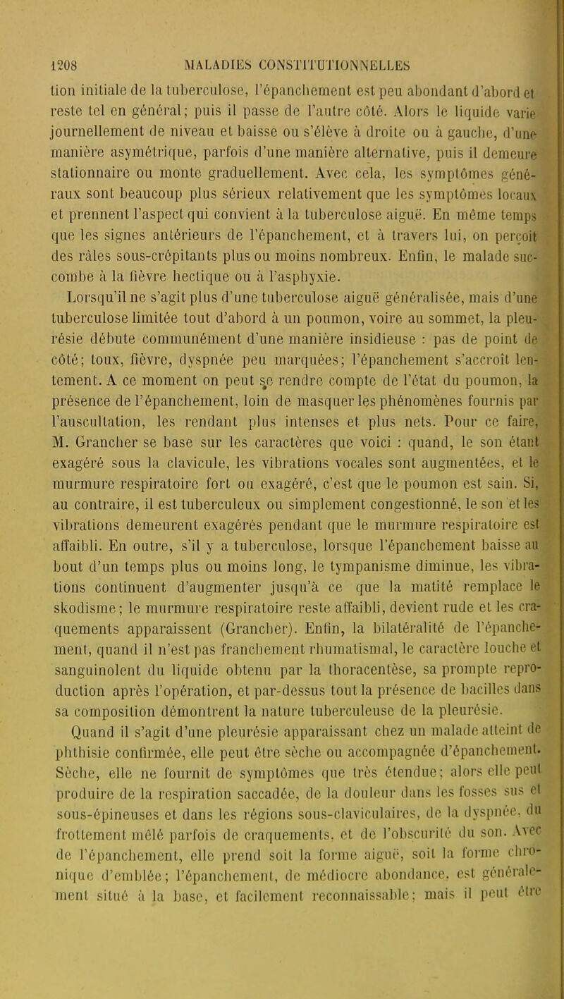 lion initiale de la tuberculose, l'épanchement est peu abondant d’abord et reste tel en général; puis il passe de l'autre côté. Alors le liquide varie journellement de niveau et baisse ou s’élève à droite ou à gauche, d’une manière asymétrique, parfois d’une manière alternative, puis il demeure stationnaire ou monte graduellement. Avec cela, les symptômes géné- raux sont beaucoup plus sérieux relativement que les symptômes locaux et prennent l’aspect qui convient à la tuberculose aiguë. En même temps que les signes antérieurs de l’épanchement, et à travers lui, on perçoit des râles sous-crépitants plus ou moins nombreux. Enfin, le malade suc- combe à la fièvre hectique ou à l’asphyxie. Lorsqu’une s’agit plus d’une tuberculose aiguë généralisée, mais d’une tuberculose limitée tout d’abord à un poumon, voire au sommet, la pleu- résie débute communément d’une manière insidieuse : pas de point de côté; toux, fièvre, dyspnée peu marquées; l'épanchement s’accroît len- tement. À ce moment on peut s#e rendre compte de l’état du poumon, la présence de l’épanchement, loin de masquer les phénomènes fournis par l’auscultation, les rendant plus intenses et plus nets. Pour ce faire, M. Grancher se base sur les caractères que voici : quand, le son étant exagéré sous la clavicule, les vibrations vocales sont augmentées, et le murmure respiratoire fort ou exagéré, c’est que le poumon est sain. Si, au contraire, il est tuberculeux ou simplement congestionné, le son et les vibrations demeurent exagérés pendant que le murmure respiratoire est affaibli. En outre, s’il y a tuberculose, lorsque l’épanchement baisse au bout d’un temps plus ou moins long, le tympanisme diminue, les vibra- tions continuent d’augmenter jusqu’à ce que la matité remplace le skodisme; le murmure respiratoire reste affaibli, devient rude et les cra- quements apparaissent (Grancher). Enfin, la bilatéralité de l’épanche- ment, quand il n’est pas franchement rhumatismal, le caractère louche et sanguinolent du liquide obtenu par la thoracentèse, sa prompte repro- duction après l’opération, et par-dessus tout la présence de bacilles dans sa composition démontrent la nature tuberculeuse de la pleurésie. Quand il s’agit d’une pleurésie apparaissant chez un malade atteint de phthisie confirmée, elle peut être sèche ou accompagnée d’épanchement. Sèche, elle ne fournit de symptômes que très étendue; alors elle peut produire de la respiration saccadée, de la douleur dans les fosses sus et sous-épineuses et dans les régions sous-claviculaires, de la dyspnée, du frottement mêlé parfois de craquements, et de l’obscurité du son. Avec de l’épanchement, elle prend soit la forme aiguë, soit la forme chro- nique d’emblée; l’épanchement, de médiocre abondance, est générale- ment situé à la base, et facilement reconnaissable; mais il peut être