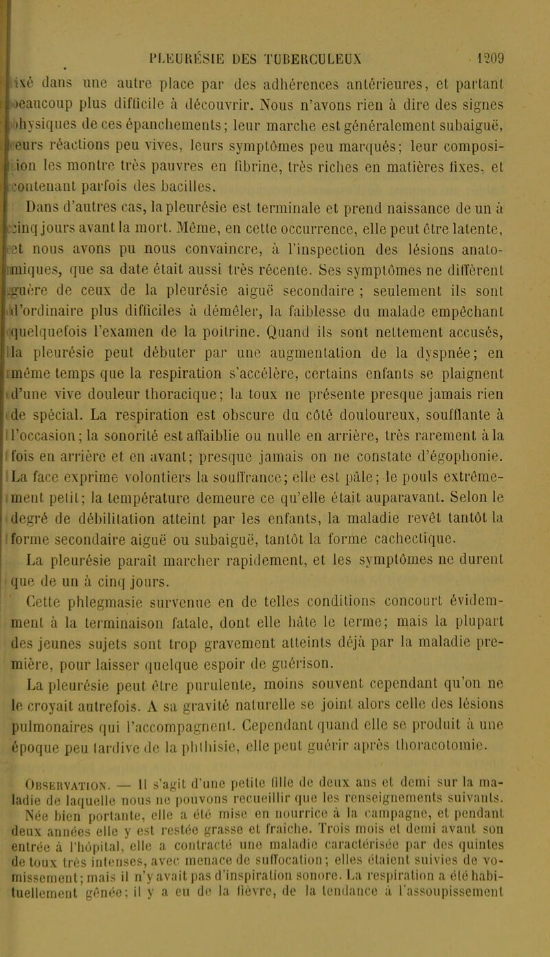 ixé dans une autre place par des adhérences antérieures, et partant •eaucoup plus difficile à découvrir. Nous n’avons rien à dire des signes ihysiques de ces épanchements; leur marche est généralement subaiguë, eurs réactions peu vives, leurs symptômes peu marqués; leur composi- . ion les montre très pauvres en fibrine, très riches en matières fixes, et :ontenant parfois des bacilles. Dans d’autres cas, la pleurésie est terminale et prend naissance de un à finq jours avant la mort. Môme, en cette occurrence, elle peut être latente, 3t nous avons pu nous convaincre, à l’inspection des lésions anato- miques, que sa date était aussi très récente. Ses symptômes ne diffèrent .guère de ceux de la pleurésie aiguë secondaire ; seulement ils sont d’ordinaire plus difficiles à démêler, la faiblesse du malade empêchant quelquefois l’examen de la poitrine. Quand ils sont nettement accusés, la pleurésie peut débuter par une augmentation de la dyspnée; en même temps que la respiration s'accélère, certains enfants se plaignent d’une vive douleur thoracique; la toux ne présente presque jamais rien de spécial. La respiration est obscure du côté douloureux, soufflante à l’occasion; la sonorité est affaiblie ou nulle en arrière, très rarement à la fois en arrière et en avant; presque jamais on 11e constate d’égophonie. La face exprime volontiers la souffrance; elle est pâle; le pouls extrême- ment petit; la température demeure ce qu’elle était auparavant. Selon le degré de débilitation atteint par les enfants, la maladie revêt tantôt la forme secondaire aiguë ou subaiguë, tantôt la forme cachectique. La pleurésie paraît marcher rapidement, et les symptômes ne durent que de un à cinq jours. Cette phlegmasie survenue en de telles conditions concourt évidem- ment à la terminaison fatale, dont elle hâte le terme; mais la plupart des jeunes sujets sont trop gravement atteints déjà par la maladie pre- mière, pour laisser quelque espoir de guérison. La pleurésie peut être purulente, moins souvent cependant qu’on ne le croyait autrefois. À sa gravité naturelle se joint alors celle des lésions pulmonaires qui l’accompagnent. Cependant quand elle se produit a une époque peu tardive de la phthisie, elle peut guérir après thoracotomie. Observation. — Il s’agit d’une petite Mlle de deux ans et demi sur la ma- ladie de laquelle nous ne pouvons recueillir que les renseignements suivants. Née bien portante, elle a été mise en nourrice à la campagne, et pendant deux années elle y est restée grasse et fraîche. Trois mois et demi avant son entrée à l’hôpital, elle a contracté une maladie caractérisée par des quintes de toux très intenses, avec menace de suffocation; elles étaient suivies de vo- missement; mais il n’y avait pas d’inspiration sonore. La respiration a été habi- tuellement gênée; il y a eu de la lièvre, de la tendance à l’assoupissement