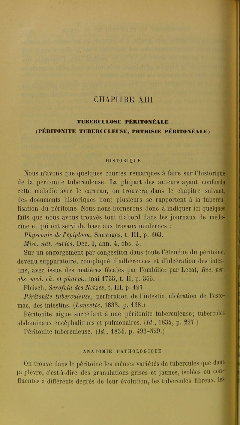 TUBERCULOSE PÉRITONÉALE (PÉRITONITE TUBERCULEUSE, PHTHISIE PÉRITONÉALE) HISTORIQUE Nous n’ayons que quelques courtes remarques à faire sur l’historique de la péritonite tuberculeuse. La plupart des auteurs ayant confondu cette maladie avec le carreau, on trouvera dans le chapitre suivant, des documents historiques dont plusieurs se rapportent à la tubercu- lisation du péritoine. Nous nous bornerons donc à indiquer ici quelques faits que nous avons trouvés tout d’abord dans les journaux de méde- cine et qui ont servi de base aux travaux modernes : Physconie de l'épiploon. Sauvages, t. III, p. 303. Mise. nat. curios. Dec. I, ann. 4, obs. 3. Sur un engorgement par congestion dans toute l’étendue du péritoine, devenu suppuratoire, compliqué d’adhérences et d’ulcération des intes- tins, avec issue des matières fécales par l’ombilic; par Lecat, Rec. per. obs. med. ch. et pharm., mai 1733, t. II, p. 356. Fleisch, Scrofeln des Netzes, t. III, p. 197. Péritonite tuberculeuse, perforation de l'intestin, ulcération de l’esto- mac, des intestins. (Lancette, 1833, p. 158.) Péritonite aiguë succédant à une péritonite tuberculeuse; tubercules abdominaux encéphaliques et pulmonaires. (Id., 1834, p. 227.) Péritonite tuberculeuse. (Id., 1834, p. 493-529.) ANATOMIE PATHOLOGIQUE On trouve dans le péritoine les mêmes variétés de tubercules que dans la plèvre, c’est-à-dire des granulations grises et jaunes, isolées ou con- fluentes à différents degrés de leur évolution, les tubercules fibreux, les )