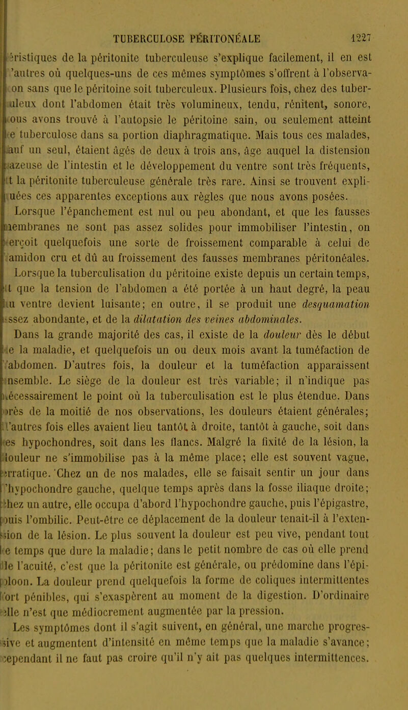 tèristiques de la péritonite tuberculeuse s’explique facilement, il en est 'autres où quelques-uns de ces mêmes symptômes s’olfrent à l’observa- on sans que le péritoine soit tuberculeux. Plusieurs fois, chez des tuber- uleux dont l’abdomen était très volumineux, tendu, rénitent, sonore, ‘Ous avons trouvé à l’autopsie le péritoine sain, ou seulement atteint »e tuberculose dans sa portion diaphragmatique. Mais tous ces malades, iauf un seul, étaient âgés de deux à trois ans, âge auquel la distension : azeuse de l’intestin et le développement du ventre sont très fréquents, tt la péritonite tuberculeuse générale très rare. Ainsi se trouvent expli- i uées ces apparentes exceptions aux règles que nous avons posées. Lorsque l'épanchement, est nul ou peu abondant, et que les fausses nembranes ne sont pas assez solides pour immobiliser l’intestin, on : erçoit quelquefois une sorte de froissement comparable à celui de * amidon cru et dû au froissement des fausses membranes péritonéales. Lorsque la tuberculisation du péritoine existe depuis un certain temps, ;L que la tension de l’abdomen a été portée à un haut degré, la peau .u ventre devient luisante; en outre, il se produit une desquamation i ssez abondante, et de la dilatation des veines abdominales. Dans la grande majorité des cas, il existe de la douleur dès le début i ;e la maladie, et quelquefois un ou deux mois avant la tuméfaction de abdomen. D’autres fois, la douleur et la tuméfaction apparaissent nsemble. Le siège de la douleur est très variable; il n’indique pas nécessairement le point où la tuberculisation est le plus étendue. Dans très de la moitié de nos observations, les douleurs étaient générales; l’aulres fois elles avaient lieu tantôt à droite, tantôt à gauche, soit dans -es hypochondres, soit dans les flancs. Malgré la fixité de la lésion, la louleur ne s’immobilise pas à la même place; elle est souvent vague, erratique.'Chez un de nos malades, elle se faisait sentir un jour dans ’hvpochondre gauche, quelque temps après dans la fosse iliaque droite; shez un autre, elle occupa d’abord l’hypochondre gauche, puis l’épigastre, mis l’ombilic. Peut-être ce déplacement de la douleur tenait-il à l’exten- sion de la lésion. Le plus souvent la douleur est peu vive, pendant tout l e temps que dure la maladie; dans le petit nombre de cas où elle prend î le l’acuité, c’est que la péritonite est générale, ou prédomine dans l’épi- ploon. La douleur prend quelquefois la forme de coliques intermittentes fort pénibles, qui s’exaspèrent au moment de la digestion. D’ordinaire die n’est que médiocrement augmentée par la pression. Les symptômes dont il s’agit suivent, en général, une marche progres- sive et augmentent d’intensité en même temps que la maladie s’avance; cependant il ne faut pas croire qu’il n’y ait pas quelques intermittences.