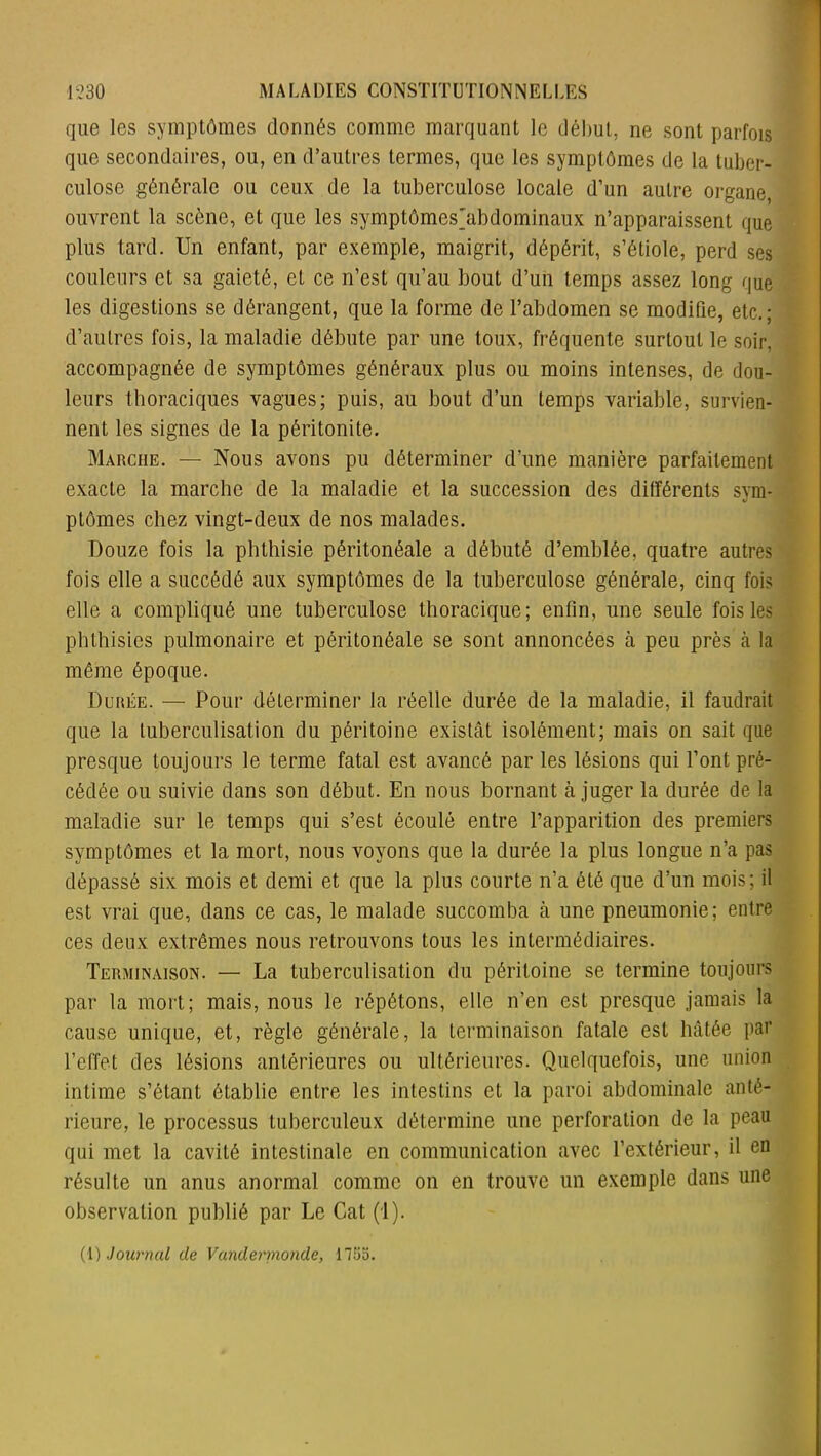 que les symptômes donnés comme marquant le début, ne sont parfois que secondaires, ou, en d’autres termes, que les symptômes de la tuber- culose générale ou ceux de la tuberculose locale d’un autre organe, ouvrent la scène, et que les symptômes'abdominaux n’apparaissent que plus tard. Un enfant, par exemple, maigrit, dépérit, s’étiole, perd ses couleurs et sa gaieté, et ce n’est qu’au bout d’un temps assez long que les digestions se dérangent, que la forme de l’abdomen se modifie, etc,; d’autres fois, la maladie débute par une toux, fréquente surtout le soir, accompagnée de symptômes généraux plus ou moins intenses, de dou- leurs thoraciques vagues; puis, au bout d’un temps variable, survien- nent les signes de la péritonite. Marche. — Nous avons pu déterminer d’une manière parfaitement exacte la marche de la maladie et la succession des différents sym- ptômes chez vingt-deux de nos malades. Douze fois la phthisie péritonéale a débuté d’emblée, quatre autres fois elle a succédé aux symptômes de la tuberculose générale, cinq fois elle a compliqué une tuberculose thoracique; enfin, une seule fois les phthisies pulmonaire et péritonéale se sont annoncées à peu près à la même époque. Durée. — Pour déterminer la réelle durée de la maladie, il faudrait que la tuberculisation du péritoine existât isolément; mais on sait que presque toujours le terme fatal est avancé par les lésions qui l’ont pré- cédée ou suivie dans son début. En nous bornant à juger la durée de la maladie sur le temps qui s’est écoulé entre l’apparition des premiers symptômes et la mort, nous voyons que la durée la plus longue n’a pas dépassé six mois et demi et que la plus courte n’a été que d’un mois; il est vrai que, dans ce cas, le malade succomba à une pneumonie; entre ces deux extrêmes nous retrouvons tous les intermédiaires. Terminaison. — La tuberculisation du péritoine se termine toujours par la mort; mais, nous le répétons, elle n’en est presque jamais la cause unique, et, règle générale, la terminaison fatale est hâtée par l’effet des lésions antérieures ou ultérieures. Quelquefois, une union intime s’étant établie entre les intestins et la paroi abdominale anté- rieure, le processus tuberculeux détermine une perforation de la peau qui met la cavité intestinale en communication avec l’extérieur, il en résulte un anus anormal comme on en trouve un exemple dans une observation publié par Le Cat (1). (1) Journal de Vandermondc, 1753.