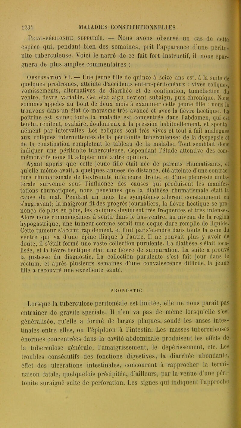 Pelvi-péritonite suppurée. — Nous avons observé un cas (le cette espèce qui, pendant bien des semaines, prit l’apparence d’une périto- nite tuberculeuse. Voici le narré de ce fait fort instructif, il nous épar- gnera de plus amples commentaires : Observation VI. — Une jeune fille de quinze à seize ans est, à la suite de quelques prodromes, atteinte d’accidents entéro-péritonéaux : vives coliques, vomissements, alternatives de diarrhée et de contipation, tuméfaction du ventre, fièvre variable. Cet état aigu devient subaigu, puis chronique. Nous sommes appelés au bout de deux mois à examiner cette jeune fille : nous la trouvons dans un état de marasme très avancé et avec la fièvre hectique. La poitrine est saine; toute la maladie est concentrée dans l’abdomen, qui est tendu, rénitent, ovalaire, douloureux à la pression habituellement, et sponta- nément par intervalles. Les coliques sont très vives et tout à fait analogues aux coliques intermittentes de la péritonite tuberculeuse; de la dyspepsie et de la constipation complètent le tableau de la maladie. Tout semblait donc indiquer une péritonite tuberculeuse. Cependant l’étude attentive des com- mémoratifs nous fit adopter une autre opinion. Ayant appris que cette jeune fille était née de parents rhumatisants, et qu’elle-même avait, à quelques années de distance, été atteinte d’une contrac- ture rhumatismale de l’extrémité inférieure droite, et d’une pleurésie unila- térale survenue sous l’influence des causes qui produisent les manifes- tations rhumatiques, nous pensâmes que la diathèse rhumatismale était la cause du mal. Pendant un mois les symptômes allèrent constamment en s’aggravant; la maigreur fit des progrès journaliers, la fièvre hectique se pro- nonça de plus en plus, les coliques devinrent très fréquentes et très intenses. Alors nous commençâmes à sentir dans le bas-ventre, au niveau de la région hypogastrique, une tumeur comme serait une coque dure remplie de liquide. Cette tumeur s’accrut rapidement, et finit par s’étendre dans toute la zone dn ventre qui va d’une épine iliaque à l’autre. Il ne pouvait plus y avoir de doute, il s’était formé une vaste collection purulente. La diathèse s’était loca- lisée, et la fièvre hectique était une fièvre de suppuration. La suite a prouvé la justesse du diagnostic. La collection purulente s’est fait jour dans le rectum, et après plusieurs semaines d’une convalescence difficile, la jeune fille a recouvré une excellente santé. PRONOSTIC Lorsque la tuberculose péritonéale est limitée, elle ne nous paraît pas entraîner de gravité spéciale. Il n’en va pas de même lorsqu’elle s’est généralisée, qu’elle a formé de larges plaques, soudé les anses intes- tinales entre elles, ou l’épiploon à l’intestin. Les masses tuberculeuses énormes concentrées dans la cavité abdominale produisent les effets de la tuberculose générale, l’amaigrissement, le dépérissement, etc. Les troubles consécutifs des fondions digestives, la diarrhée abondante, effet des ulcérations intestinales, concourent à rapprocher la termi- naison fatale, quelquefois précipitée, d’ailleurs, par la venue d’une péri- tonite suraiguë suite de perforation. Les signes qui indiquent rapproche