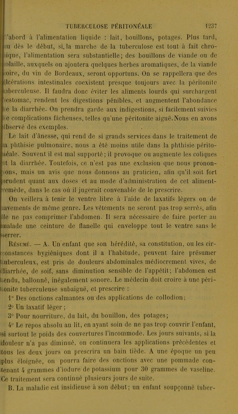 ’abord à l'alimentation liquide : lait, bouillons, potages. Plus tard, u dès le début, su la marche de la tuberculose est tout à fait chro- ique, l’alimentation sera substantielle; des bouillons de viande ou de olaille, auxquels on ajoutera quelques herbes aromatiques, de la viande oire, du vin de Bordeaux, seront opportuns. On se rappellera que des lcérations intestinales coexistent presque toujours avec la péritonite iberculeuse. Il faudra donc éviter les aliments lourds qui surchargent -estomac, rendent les digestions pénibles, et augmentent l’abondance -e la diarrhée. On prendra garde aux indigestions, si facilement suivies l e complications fâcheuses, telles qu’une péritonite aiguë.Nous en avons ilbservé des exemples. Le lait d'ànesse, qui rend de si grands services dans le traitement de a phthisie pulmonaire, nous a été moins utile dans la phthisie périto- néale. Souvent il est mal supporté ; il provoque ou augmente les coliques l la diarrhée. Toutefois, ce n’est pas une exclusion que nous pronon- ons, mais un avis que nous donnons au praticien, afin qu’il soit fort )rudent quant aux doses et au mode d’administration de cet aliment- remède, dans le cas où il jugerait convenable de le prescrire. On veillera à tenir le ventre libre h l’aide de laxatifs légers ou de avemenls de même genre. Les vêlements ne seront pas trop serrés, afin lie ne pas comprimer l’abdomen. Il sera nécessaire de faire porter au malade une ceinture de flanelle qui enveloppe tout le ventre sans le serrer. Résumé. — A. Un enfant que son hérédité, sa constitution, ouïes cir- constances hygiéniques dont il a l’habitude, peuvent faire présumer uberculeux, est pris de douleurs abdominales médiocrement vives, de - liarrhée, de soif, sans diminution sensible de l’appétit; l’abdomen est t.endu, ballonné, inégalement sonore. Le médecin doit croire à une péri- tonite tuberculeuse subaiguë, et prescrire : 1° Des onctions calmantes ou des applications de collodion; 2° Un laxatif léger ; 3° Pour nourriture, du lait, du bouillon, des potages; 4 Le repos absolu au lit, en ayant soin de ne pas trop couvrir l’enfant, ;si surtout le poids des couvertures l’incommode. Les jours suivants, si la douleur n’a pas diminué, on continuera les applications précédentes et tous les deux jours on prescrira un bain tiède. A une époque un peu plus éloignée, on pourra faire des onctions avec une pommade con- tenant 4 grammes d’iodure de potassium pour 30 grammes de vaseline. Ce traitement sera continué plusieurs jours de suite. B. La maladie est insidieuse à son début; un enfant soupçonné luber-