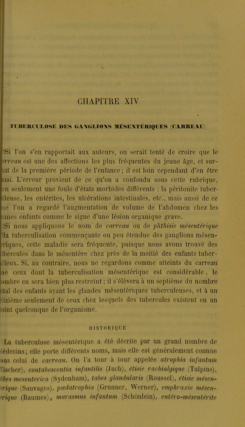 CHAPITRE XIY TUBERCULOSE DES GANGLIONS MÉSENTÉRIQUES (CARREAU) 'Si l’on s’en rapportait aux auteurs, on serait tenté de croire que le 1 rreau est une des affections les plus fréquentes du jeune âge, et sur- ut de la première période de l’enfance ; il est loin cependant d’en être isi. L’erreur provient de ce qu’on a confondu sous cette rubrique, i n seulement une foule d’états morbides différents : la péritonite tuber- lleuse, les entérites, les ulcérations intestinales, etc., mais aussi de ce ue l’on a regardé l’augmentation de volume de l’abdomen chez les mes enfants comme le signe d’une lésion organique grave. Si nous appliquons le nom de carreau ou de phthisie mésentérique la tuberculisation commençante ou peu étendue des ganglions mésen- ■riques, cette maladie sera fréquente, puisque nous avons trouvé des hercules dans le mésentère chez près de la moitié des enfants tuber- i leux. Si, au contraire, nous ne regardons comme atteints du carreau le ceux dont la tuberculisation mésentérique est considérable, le »mbre en sera bien plus restreint ; il s’élèvera à un septième du nombre tal des enfants ayant les glandes mésentériques tuberculeuses, et à un izième seulement de ceux chez lesquels des tubercules existent en un )int quelconque de l’organisme. HISTORIQUE La tuberculose mésentérique a été décrite par un grand nombre de édecins; elle porte différents noms, mais elle est généralement connue •us celui de carreau. On l’a tour à tour appelée atrophia infantum ’ischer), contahescentia infantilis (Juch), éliste rachialgique (Tulpius), hes meseriterica (Sydenham), tabes glandularis (Roussel), étisie mésen- rique (Sauvages), pœdatrophia (Grunner, Werner), empliraxic mésen- rique (Baumes), marasmus infantum (Schônlein), entéro-mésentérite