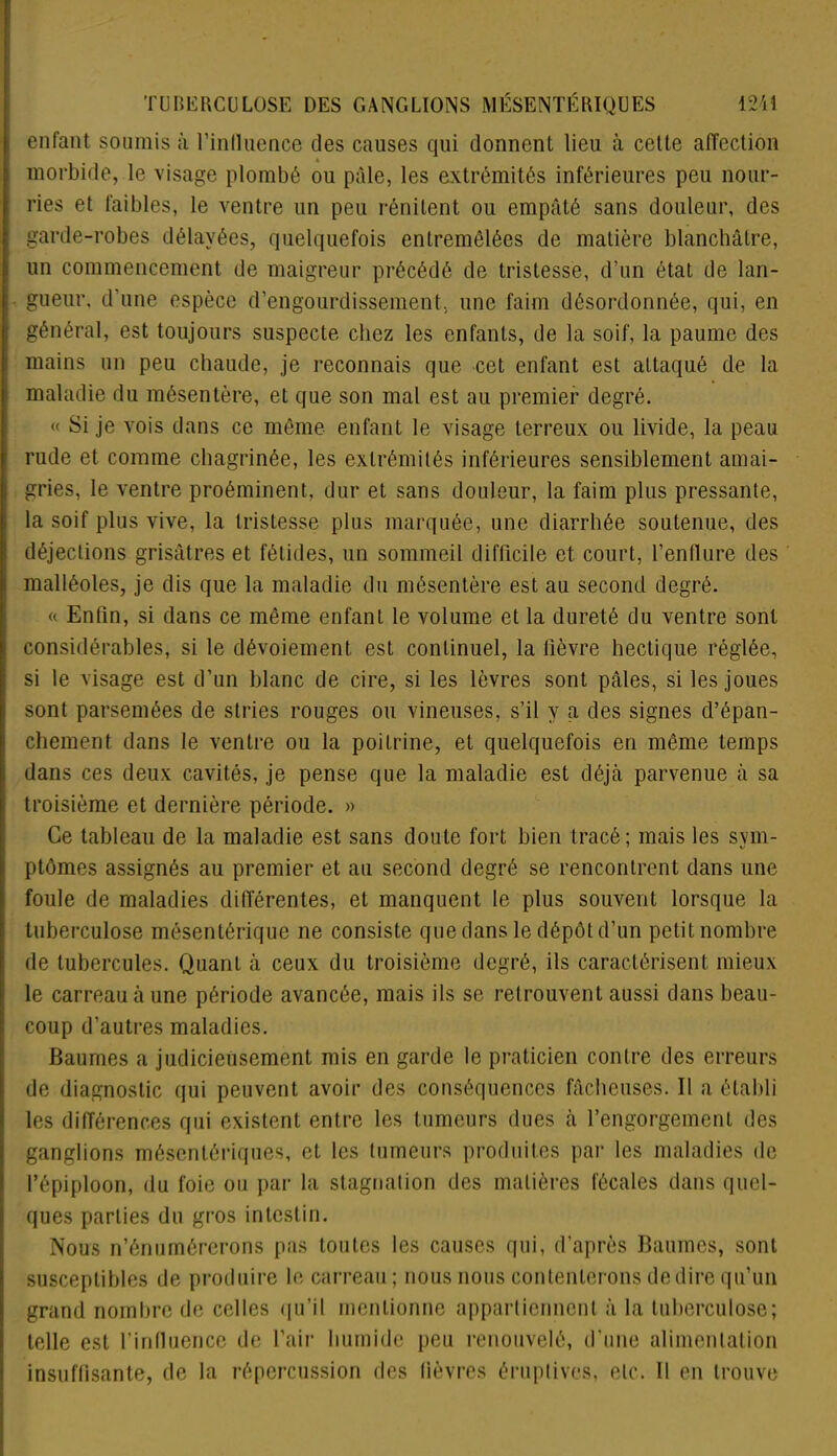 enfant soumis à l'influence des causes qui donnent lieu à cette affection * morbide, le visage plombé ou pâle, les extrémités inférieures peu nour- ries et faibles, le ventre un peu rénitent ou empâté sans douleur, des garde-robes délayées, quelquefois entremêlées de matière blanchâtre, un commencement de maigreur précédé de tristesse, d’un état de lan- gueur, d’une espèce d’engourdissement, une faim désordonnée, qui, en général, est toujours suspecte chez les enfants, de la soif, la paume des mains un peu chaude, je reconnais que cet enfant est attaqué de la maladie du mésentère, et que son mal est au premier degré. « Si je vois dans ce môme enfant le visage terreux ou livide, la peau rude et comme chagrinée, les extrémités inférieures sensiblement amai- gries, le ventre proéminent, dur et sans douleur, la faim plus pressante, la soif plus vive, la tristesse plus marquée, une diarrhée soutenue, des déjections grisâtres et fétides, un sommeil difficile et court, l’enflure des malléoles, je dis que la maladie du mésentère est au second degré. « Enfin, si dans ce même enfant le volume et la dureté du ventre sont considérables, si le dévoiement est continuel, la fièvre hectique réglée, si le visage est d’un blanc de cire, si les lèvres sont pâles, si les joues sont parsemées de stries rouges ou vineuses, s’il y a des signes d’épan- chement dans le ventre ou la poitrine, et quelquefois en même temps dans ces deux cavités, je pense que la maladie est déjà parvenue à sa troisième et dernière période. » Ce tableau de la maladie est sans doute fort bien tracé; mais les svm- ptômes assignés au premier et au second degré se rencontrent dans une foule de maladies différentes, et manquent le plus souvent lorsque la tuberculose mésentérique ne consiste que dans le dépôt d’un petit nombre de tubercules. Quant à ceux du troisième degré, ils caractérisent mieux le carreau à une période avancée, mais ils se retrouvent aussi dans beau- coup d’autres maladies. Baumes a judicieusement mis en garde le praticien contre des erreurs de diagnostic qui peuvent avoir des conséquences fâcheuses. Il a établi les différences qui existent entre les tumeurs dues à l’engorgement des ganglions mésentériques, et les tumeurs produites par les maladies de l’épiploon, du foie ou par la stagnation des matières fécales dans quel- ques parties du gros intestin. Nous n’énumérerons pas toutes les causes qui, d’après Baumes, sont susceptibles de produire le carreau ; nous nous contenterons de dire qu’un grand nombre de celles qu’il mentionne appartiennent à la tuberculose; telle est l’influence de l’air humide peu renouvelé, d’une alimentation insuffisante, de la répercussion des lièvres éruptives, etc. 11 en trouve