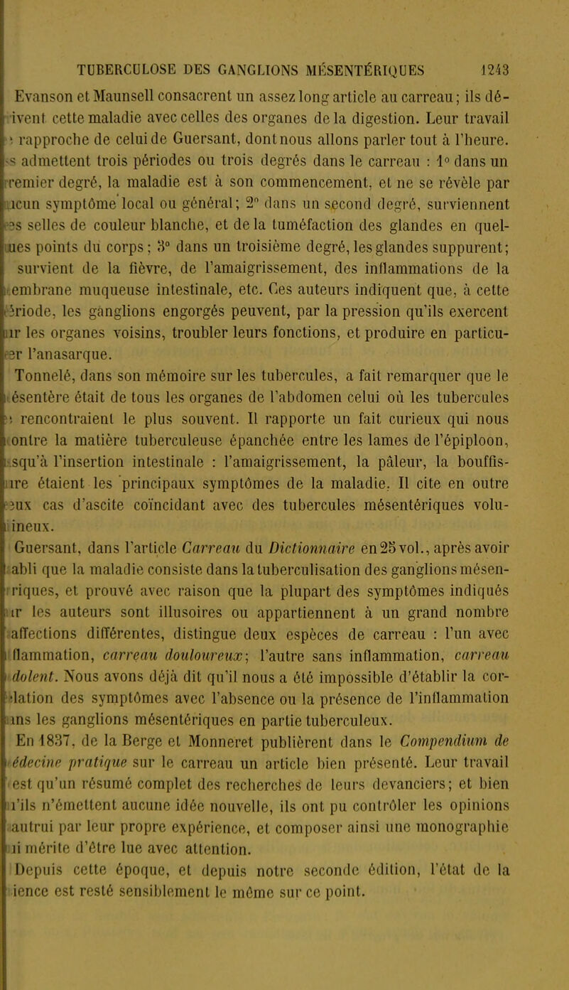 Evanson et Maunsell consacrent un assez long article au carreau ; ils dé- ivenf cette maladie avec celles des organes delà digestion. Leur travail *. rapproche de celui de Guersant, dont nous allons parler tout à l’heure, ■s admettent trois périodes ou trois degrés dans le carreau : 1° dans un remier degré, la maladie est à son commencement, et ne se révèle par icun symptôme local ou général; 2 dans un second degré, surviennent *s selles de couleur blanche, et de la tuméfaction des glandes en quel- ues points du corps ; 3° dans un troisième degré, les glandes suppurent; survient de la fièvre, de l’amaigrissement, des inflammations de la embrane muqueuse intestinale, etc. Ces auteurs indiquent que, à cette ; triode, les ganglions engorgés peuvent, par la pression qu’ils exercent îr les organes voisins, troubler leurs fonctions, et produire en particu- er l’anasarque. Tonnelé, dans son mémoire sur les tubercules, a fait remarquer que le ; ésentère était de tous les organes de l’abdomen celui où les tubercules *. rencontraient le plus souvent. Il rapporte un fait curieux qui nous onlre la matière tuberculeuse épanchée entre les lames de l’épiploon, ji squ’à l’insertion intestinale : l’amaigrissement, la pâleur, la bouffis- i ire étaient les principaux symptômes de la maladie, Il cite en outre e îux cas d’ascite coïncidant avec des tubercules mésentériques volu- I ineux. Guersant, dans l’article Carreau du Dictionnaire en25vol., après avoir I abli que la maladie consiste dans la tuberculisation des ganglions mésen- | riques, et prouvé avec raison que la plupart des symptômes indiqués . tr les auteurs sont illusoires ou appartiennent à un grand nombre 1 affections différentes, distingue deux espèces de carreau : l’un avec . flammation, carreau douloureux; l’autre sans inflammation, carreau i dolent. Nous avons déjà dit qu’il nous a été impossible d’établir la cor- ; dation des symptômes avec l’absence ou la présence de l’inflammation l ms les ganglions mésentériques en partie tuberculeux. En 1837, de la Berge et Monneret publièrent dans le Compendium de édecine pratique sur le carreau un article bien présenté. Leur travail est qu’un résumé complet des recherches de leurs devanciers; et bien l’ils n’émettent aucune idée nouvelle, ils ont pu contrôler les opinions autrui par leur propre expérience, et composer ainsi une monographie fi mérite d’étre lue avec attention. Depuis cette époque, et depuis notre seconde édition, l’état de la iencc est resté sensiblement le môme sur ce point.