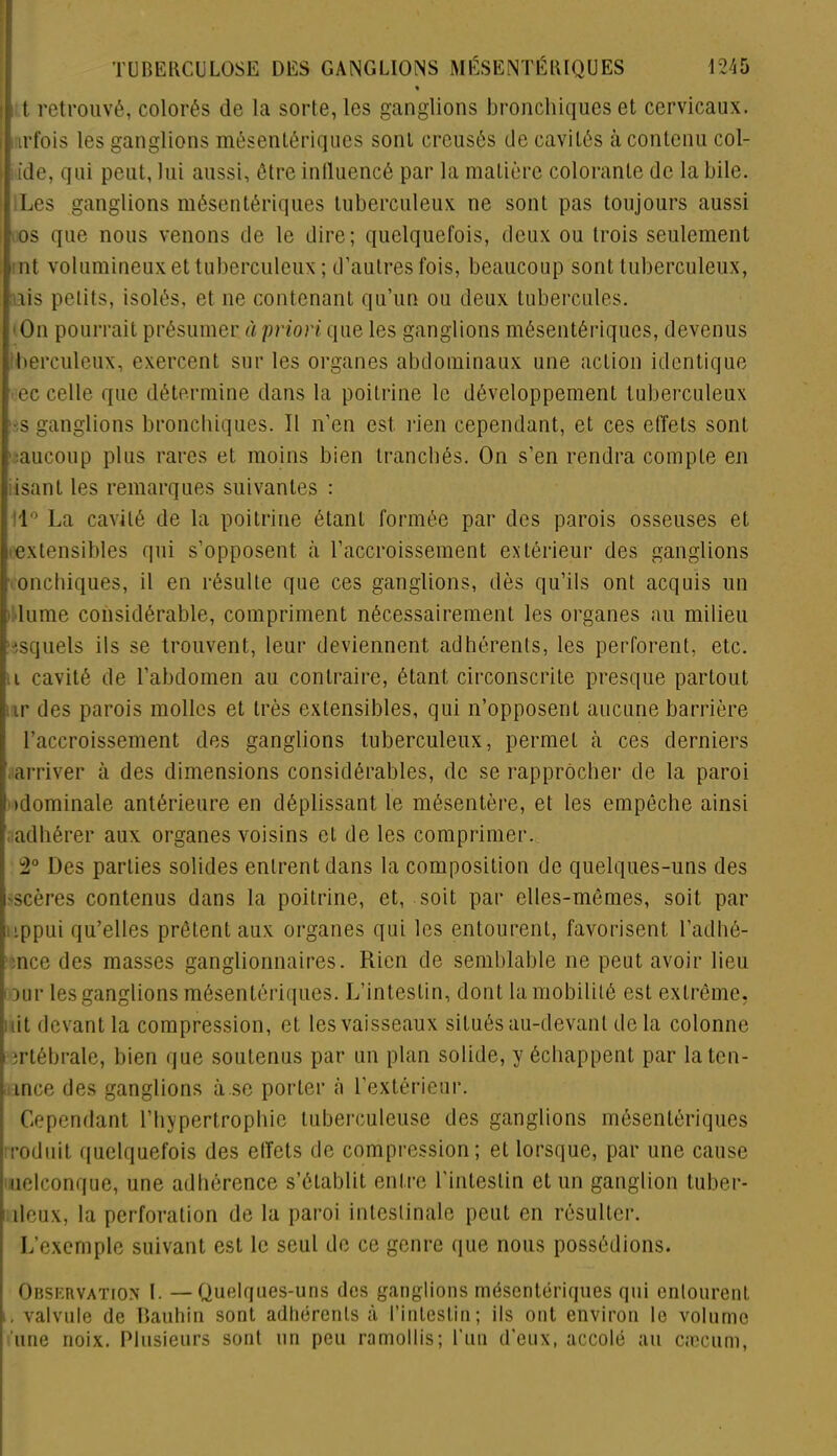 « t retrouvé, colorés de la sorte, les ganglions bronchiques et cervicaux, irfois les ganglions mésentériques sont creusés de cavités à contenu col- ide, qui peut, lui aussi, être influencé par la matière colorante de la bile. Les ganglions mésentériques tuberculeux ne sont pas toujours aussi f.os que nous venons de le dire; quelquefois, deux ou trois seulement int volumineux et tuberculeux ; d’autres fois, beaucoup sont tuberculeux, ais petits, isolés, et ne contenant qu’un ou deux tubercules. On pourrait présumer à priori que les ganglions mésentériques, devenus berculeux, exercent sur les organes abdominaux une action identique ec celle que détermine dans la poitrine le développement tuberculeux -s ganglions bronchiques. Il n’en est rien cependant, et ces effets sont v.aucoup plus rares et moins bien tranchés. On s’en rendra compte en i isant les remarques suivantes : 1° La cavité de la poitrine étant formée par des parois osseuses et i extensibles qui s’opposent à l’accroissement extérieur des ganglions . onchiques, il en résulte que ces ganglions, dès qu’ils ont acquis un Hume considérable, compriment nécessairement les organes au milieu isquels ils se trouvent, leur deviennent adhérents, les perforent, etc. i cavité de l’abdomen au contraire, étant circonscrite presque partout . ir des parois molles et très extensibles, qui n’opposent aucune barrière l’accroissement des ganglions tuberculeux, permet à ces derniers arriver à des dimensions considérables, de se rapprocher de la paroi I idominale antérieure en déplissant le mésentère, et les empêche ainsi adhérer aux organes voisins et de les comprimer. 2° Des parties solides entrent dans la composition de quelques-uns des •scères contenus dans la poitrine, et, soit par elles-mêmes, soit par ippui qu’elles prêtent aux organes qui les entourent, favorisent l’adhê- :nce des masses ganglionnaires. Rien de semblable ne peut avoir lieu f )ur les ganglions mésentériques. L’intestin, dont la mobilité est extrême, ait devant la compression, et les vaisseaux situés au-devant de la colonne îertébrale, bien que soutenus par un plan solide, y échappent par laten- ince des ganglions à se porter à l’extérieur. Cependant l’hypertrophie tuberculeuse des ganglions mésentériques rodait quelquefois des effets de compression; et lorsque, par une cause uelconque, une adhérence s’établit entre l'intestin et un ganglion tuber- ; deux, la perforation de la paroi intestinale peut en résulter. L’exemple suivant est le seul de ce genre que nous possédions. Observation L —Quelques-uns des ganglions mésentériques qui entourent i. valvule de Bauhin sont adhérents à l’intestin; ils ont environ le volume une noix. Plusieurs sont un peu ramollis; l’un d’eux, accolé au cæcum,