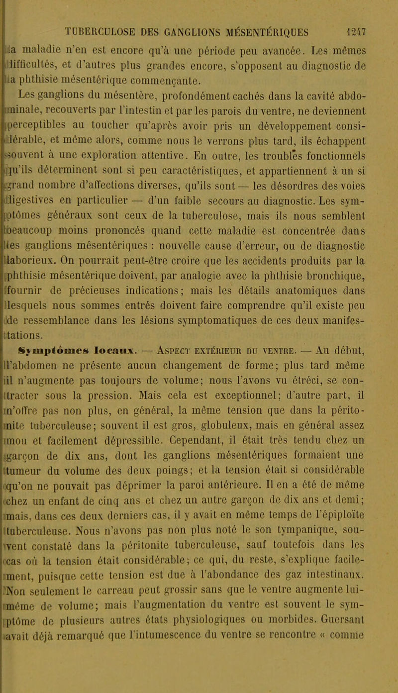 la maladie n’en est encore qu’à une période peu avancée. Les mômes Jiftlcultés, et d’autres plus grandes encore, s’opposent au diagnostic de lia phthisie mésentérique commençante. Les ganglions du mésentère, profondément cachés dans la cavité abdo- minale, recouverts par l’intestin et par les parois du ventre, ne deviennent perceptibles au toucher qu’après avoir pris un développement consi- dérable, et même alors, comme nous le verrons plus tard, ils échappent 'Souvent à une exploration attentive. En outre, les troubles fonctionnels qu'ils déterminent sont si peu caractéristiques, et appartiennent à un si -grand nombre d’affections diverses, qu’ils sont— les désordres des voies digestives en particulier— d’un faible secours au diagnostic. Les sym- ptômes généraux sont ceux de la tuberculose, mais ils nous semblent ^beaucoup moins prononcés quand cette maladie est concentrée dans des ganglions mésentériques : nouvelle cause d’erreur, ou de diagnostic laborieux. On pourrait peut-être croire que les accidents produits par la phthisie mésentérique doivent, par analogie avec la phthisie bronchique, fournir de précieuses indications; mais les détails anatomiques dans lesquels nous sommes entrés doivent faire comprendre qu’il existe peu de ressemblance dans les lésions symptomatiques de ces deux manifes- tations. Svuiptoiaics locaux. — Aspect extérieur du ventre. — Au début, ll’abdomen ne présente aucun changement de forme; plus tard même iil n’augmente pas toujours de volume; nous l’avons vu étréci, se con- ! tracter sous la pression. Mais cela est exceptionnel; d’autre part, il m’offre pas non plus, en général, la même tension que dans la périto- linite tuberculeuse; souvent il est gros, globuleux, mais en général assez îmou et facilement dépressiblc. Cependant, il était très tendu chez un garçon de dix ans, dont les ganglions mésentériques formaient une tumeur du volume des deux poings; et la tension était si considérable qu’on ne pouvait pas déprimer la paroi antérieure. Il en a été de même bchez un enfant de cinq ans eL chez un autre garçon de dix ans et demi; mais, dans ces deux derniers cas, il y avait en même temps de l’épiploïte Ituberculeuse. Nous n’avons pas non plus noté le son tympanique, sou- vent constaté dans la péritonite tuberculeuse, sauf toutefois dans les ■ cas où la tension était considérable; ce qui, du reste, s’explique facile- ment, puisque cette tension est due à l’abondance des gaz intestinaux. Non seulement le carreau peut grossir sans que le ventre augmente lui- même de volume; mais l’augmentation du ventre est souvent, le sym- ptôme de plusieurs autres états physiologiques ou morbides. Guersant avait déjà remarqué que l’intumescence du ventre se rencontre « comme