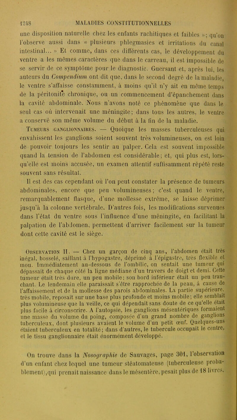 une disposition naturelle chez les enfants rachitiques et faibles »; qu’on l’observe aussi dans « plusieurs pblegraasies et irritations du canal intestinal... » Et comme, dans ces différents cas, le développement du ventre a les mêmes caractères que dans le carreau, il est impossible de se servir de ce symptôme pour le diagnostic. Guersant et, après lui, les auteurs du Compendium ont dit que, dans le second degré de la maladie, le ventre s’affaisse constamment, à moins qu’il n’y ait en môme temps de la péritonite chronique, ou un commencement d’épanchement dans la cavité abdominale. Nous n’avons noté ce phénomène que dans le seul cas où intervenait une méningite; dans tous les autres, le ventre a conservé son même volume du début à la fin de la maladie. Tumeurs ganglionnaires. — Quoique les masses tuberculeuses qui envahissent les ganglions soient souvent très volumineuses, on est loin de pouvoir toujours les sentir au palper. Cela est souvent impossible quand la tension de l’abdomen est considérable ; et, qui plus est, lors- qu’elle est moins accusée, un examen attentif suffisamment répété reste souvent sans résultat. 11 est des cas cependant où l’on peut constater la présence de tumeurs abdominales, encore que peu volumineuses; c’est quand le ventre, remarquablement flasque, d’une mollesse extrême, se laisse déprimer jusqu’à la colonne vertébrale. D’autres fois, les modifications survenues dans l’état du ventre sous l’influence d’une méningite, en facilitant la palpation de l’abdomen, permettent d’arriver facilement sur la tumeur dont cette cavité est le siège. Observation II. — Chez un garçon de cinq ans, l’abdomen était très inégal, bosselé, saillant à fhypogastre, déprimé à l'épigastre, très flexible et mou. Immédiatement au-dessous de l’ombilic, on sentait une tumeur qui dépassait de chaque côté la ligne médiane d’un travers de doigt et demi. Cette tumeur était très dure, un peu mobile; son bord inférieur était un peu tran- chant. Le lendemain elle paraissait s’être rapprochée de la peau, à cause de l’affaissement et de la mollesse des parois abdominales. La partie supérieure, très mobile, reposait sur une base plus profonde et moins mobile; elle semblait plus volumineuse que la veille, ce qui dépendait sans doute de ce qu’elle était plus facile à circonscrire. A l’autopsie, les ganglions mésentériques formaient une masse du volume du poing, composée d’un grand nombre de ganglions tuberculeux, dont plusieurs avaient le volume d’un petit œuf. Quelques-uns étaient tuberculeux en totalité; dans d’autres, le tubercule occupait le centre, et le tissu ganglionnaire était énormément développé. On trouve dans la Nosographie de Sauvages, page 301, l’observation d’un enfant chez lequel une tumeur stéatomateuse (tuberculeuse proba- blement),qui prenait naissance dans le mésentère, pesait plus de 18 livres.