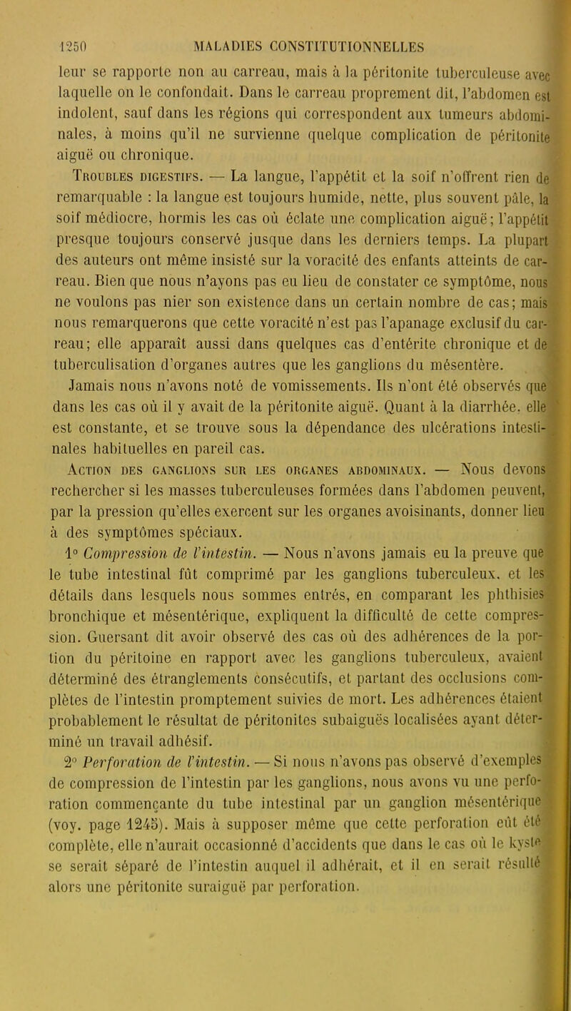 leur se rapporte non au carreau, mais à la péritonite tuberculeuse avec laquelle on le confondait. Dans le carreau proprement dit, l’abdomen est indolent, sauf dans les régions qui correspondent aux tumeurs abdomi- nales, à moins qu’il ne survienne quelque complication de péritonite aiguë ou chronique. Troubles digestifs. — La langue, l’appétit et la soif n’offrent rien de remarquable : la langue est toujours humide, nette, plus souvent pâle, la soif médiocre, hormis les cas où éclate une complication aiguë; l’appétit presque toujours conservé jusque dans les derniers temps. La plupart des auteurs ont même insisté sur la voracité des enfants atteints de car- reau. Bien que nous n’ayons pas eu lieu de constater ce symptôme, nous ne voulons pas nier son existence dans un certain nombre de cas; mais nous remarquerons que cette voracité n’est pas l’apanage exclusif du car- reau; elle apparaît aussi dans quelques cas d’entérite chronique et de tuberculisation d’organes autres que les ganglions du mésentère. Jamais nous n’avons noté de vomissements. Ils n’ont été observés que dans les cas où il y avait de la péritonite aiguë. Quant à la diarrhée, elle est constante, et se trouve sous la dépendance des ulcérations intesti- nales habituelles en pareil cas. Action des ganglions sur les organes abdominaux. — Nous devons rechercher si les masses tuberculeuses formées dans l’abdomen peuvent, par la pression qu’elles exercent sur les organes avoisinants, donner lieu à des symptômes spéciaux. 1° Compression de Vintestin. — Nous n’avons jamais eu la preuve que le tube intestinal fût comprimé par les ganglions tuberculeux, et les détails dans lesquels nous sommes entrés, en comparant les phthisies bronchique et mésentérique, expliquent la difficulté de cette compres- sion. Guersant dit avoir observé des cas où des adhérences de la por- tion du péritoine en rapport avec les ganglions tuberculeux, avaient déterminé des étranglements consécutifs, et partant des occlusions com- plètes de l’intestin promptement suivies de mort. Les adhérences étaient probablement le résultat de péritonites subaiguës localisées ayant déter- miné un travail adhésif. 2° Perforation de l'intestin. — Si nous n’avons pas observé d’exemples de compression de l’intestin par les ganglions, nous avons vu une perfo- ration commençante du tube intestinal par un ganglion mésentérique , (voy. page 1245). Mais à supposer même que cette perforation eût été complète, elle n’aurait occasionné d’accidents que dans le cas où le kyste se serait séparé de l’intestin auquel il adhérait, et il en serait résulté alors une péritonite suraiguë par perforation.