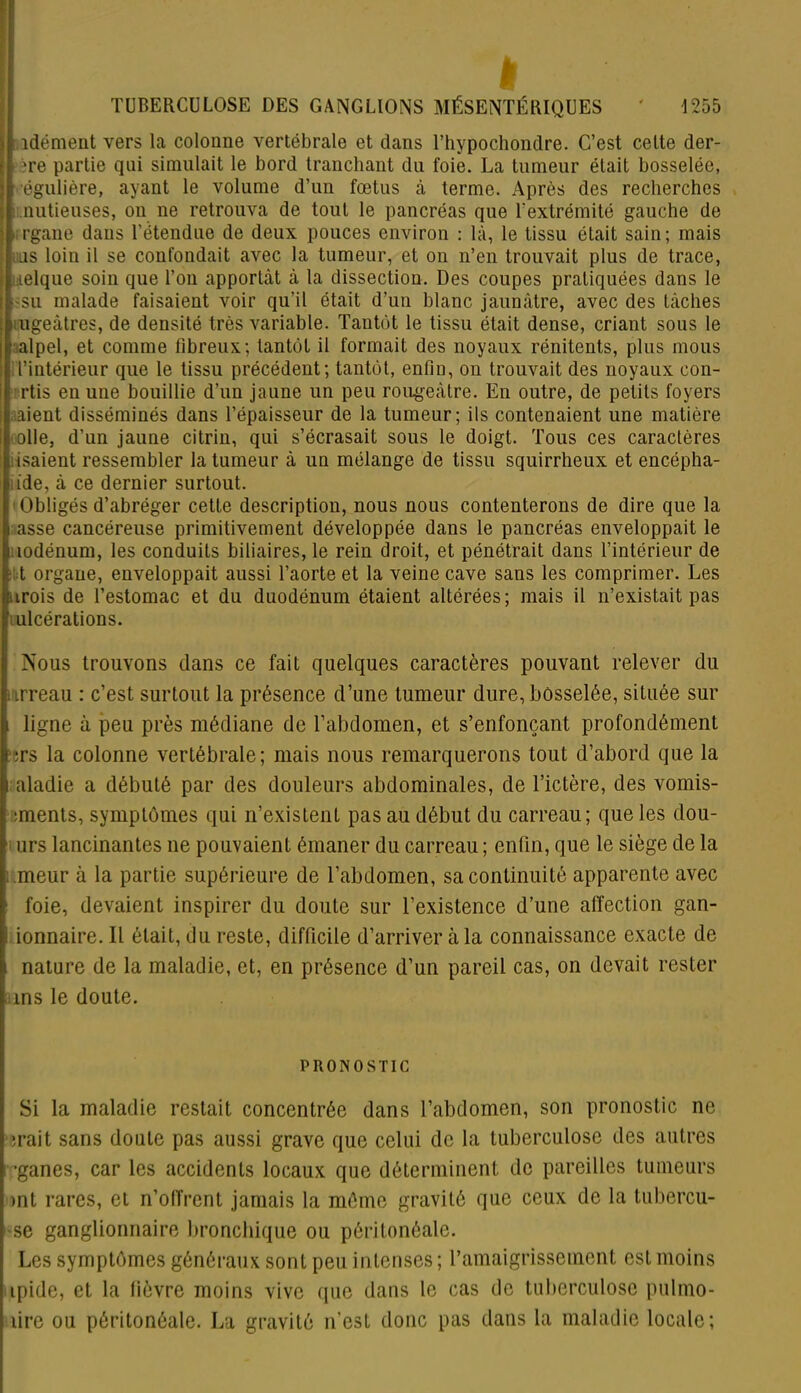 TUBERCULOSE DES GANGLIONS MÉSENTÉRIQUES ' 1255 îdément vers la colonne vertébrale et dans Thypochondre. C’est cette der- ?re partie qui simulait le bord tranchant du foie. La tumeur était bosselée, égulière, ayant le volume d’un fœtus à terme. Après des recherches nutieuses, on ne retrouva de tout le pancréas que l’extrémité gauche de ■rgane dans l’étendue de deux pouces environ : là, le tissu était sain; mais uns loin il se confondait avec la tumeur, et on n’en trouvait plus de trace, Lielque soin que l’on apportât à la dissection. Des coupes pratiquées dans le -su malade faisaient voir qu’il était d’un blanc jaunâtre, avec des tâches i ugeàtres, de densité très variable. Tantôt le tissu était dense, criant sous le ;alpel, et comme fibreux; tantôt il formait des noyaux rénitents, plus mous l’intérieur que le tissu précédent; tantôt, enfin, on trouvait des noyaux eon- rtis en une bouillie d’un jaune un peu rougeâtre. En outre, de petits foyers .aient disséminés dans l’épaisseur de la tumeur; ils contenaient une matière olle, d’un jaune citrin, qui s’écrasait sous le doigt. Tous ces caractères isaient ressembler la tumeur à un mélange de tissu squirrheux et encépha- i ide, à ce dernier surtout. 'Obligés d’abréger cette description, nous nous contenterons de dire que la i asse cancéreuse primitivement développée dans le pancréas enveloppait le i lodénum, les conduits biliaires, le rein droit, et pénétrait dans l’intérieur de t organe, enveloppait aussi l’aorte et la veine cave sans les comprimer. Les urois de l’estomac et du duodénum étaient altérées; mais il n’existait pas ulcérations. Nous trouvons dans ce fait quelques caractères pouvant relever du irreau : c’est surtout la présence d’une tumeur dure, bosselée, située sur i ligne à peu près médiane de l’abdomen, et s’enfonçant profondément i ;rs la colonne vertébrale; mais nous remarquerons tout d’abord que la i aladie a débuté par des douleurs abdominales, de l’ictère, des vomis- iments, symptômes qui n’existent pas au début du carreau; que les dou- ; urs lancinantes ne pouvaient émaner du carreau ; enfin, que le siège de la meur à la partie supérieure de l’abdomen, sa continuité apparente avec ■ foie, devaient inspirer du doute sur l’existence d’une affection gan- ■ ionnaire. Il était, du reste, difficile d’arriver à la connaissance exacte de nature de la maladie, et, en présence d’un pareil cas, on devait rester ms le doute. PRONOSTIC Si la maladie restait concentrée dans l’abdomen, son pronostic ne irait sans doute pas aussi grave que celui de la tuberculose des autres ’ganes, car les accidents locaux que déterminent de pareilles tumeurs >nt rares, et n’offrent jamais la môme gravité que ceux de la tubéreu- se ganglionnaire bronchique ou péritonéale. Les symptômes généraux sont peu intenses ; l’amaigrissement est moins ipide, et la fièvre moins vive que dans le cas de tuberculose pulmo- tire ou péritonéale. La gravité n’est donc pas dans la maladie locale;