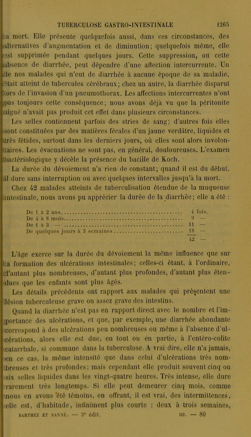 a mort. Elle présente quelquefois aussi, clans ces circonstances, des alternatives d’augmentation et de diminution; quelquefois môme, elle «est supprimée pendant quelques jours. Cette suppression, ou cette .absence de diarrhée, peut dépendre d’une allection intercurrente. Un ilie nos malades qui n’eut de diarrhée à aucune époque de sa maladie, était atteint de tubercules cérébraux; chez un autre, la diarrhée disparut ors de l’invasion d’un pneumothorax. Les affections intercurrentes n’ont ,pas toujours cette conséquence; nous avons déjà vu que la péritonite aiguë n’avait pas produit cet effet dans plusieurs circonstances. Les selles contiennent parfois des stries de sang; d’autres fois elles 'Sont constituées par des matières fécales d’un jaune verdâtre, liquides et très fétides, surtout dans les derniers jours, où elles sont alors involon- taires. Les évacuations ne sont pas, en générai, douloureuses. L’examen : bactériologique y décèle la présence du bacille de Koch. La durée du dévoiement n’a rien de constant; quand il est du début, il dure sans interruption ou avec quelques intervalles jusqu’à la mort. Chez 42 malades atteints de tuberculisation étendue de la muqueuse intestinale, nous avons pu apprécier la durée de la diarrhée; elle a été : De 1 à 2 ans 4 fois. De 4 à 8 mois 9 — De 1 à 3 — • • 14 — De quelques jours à 3 semaines 18 — — L’âge exerce sur la durée du dévoiement la môme influence que sur S a formation des ulcérations intestinales; celles-ci étant, à l’ordinaire, d’autant plus nombreuses, d’autant plus profondes, d’autant plus éten- dues que les enfants sont plus âgés. Les détails précédents ont rapport aux malades qui présentent une lésion tuberculeuse grave ou assez grave des intestins. Quand la diarrhée n’est pas en rapport direct avec le nombre et l’im- portance des ulcérations, et que, par exemple, une diarrhée abondante ! correspond à des ulcérations peu nombreuses ou même à l’absence d’ul- ccérations, alors elle est due, en tout ou en partie, à Tentéro-colite i catarrhale, si commune dans la tuberculose. A vrai dire, elle n’a jamais, ! en ce cas, la môme intensité que dans celui d’ulcérations très nom- breuses et. très profondes; mais cependant elle produit souvent cinq ou -six selles liquides dans les vingt-quatre heures. Très intense, elle dure rarement très longtemps. Si elle peut demeurer cinq mois, comme i nous en avons ‘été témoins, en offrant, il est vrai, des intermittences, elle est, d’habitude, infiniment plus courte : deux à trois semaines, BARTHEZ ET SAN NÉ. — 3e édit. III. — 80