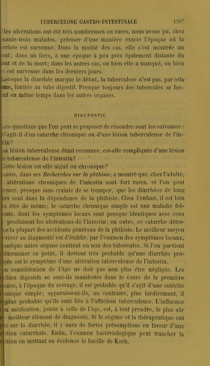 les ulcérations ont été très nombreuses ou rares, nous avons pu, chez xante-trois malades, préciser d’une manière exacte l’époque où la • rrhée est survenue. Dans la moitié des cas, elle s’est montrée au -ut; dans un tiers, à une époque à peu près également distante du >ut et de la mort; dans les autres cas, ou bien elle a manqué, ou bien : ! est survenue dans les derniers jours. .lorsque la diarrhée marque le début, la tuberculose n’est pas, par cela me, limitée au tube digestif. Presque toujours des tubercules se for- nt en môme temps dans les autres organes. DIAGNOSTIC : ,es questions que l’on peut se proposer de résoudre sont les suivantes : iVagit-il d’un catarrhe chronique ou d’une lésion tuberculeuse de l'in- ti;in? ^ lésion tuberculeuse étant reconnue, est-elle compliquée d’une lésion n tuberculeuse de l’intestin? dette lésion est-elle aiguë ou chronique? lOuis, dans ses Recherches sur la phthisie, a montré que, chez l’adulte, altérations chroniques de l’intestin sont fort rares, et l’on peut rrmer, presque sans crainte de se tromper, que les diarrhées de long urs sont dans la dépendance de la phthisie. Chez l’enfant, il est loin n être de môme; le catarrhe chronique simple est une maladie fré- inte, dont les symptômes locaux sont presque identiques avec ceux ■s produisent les ulcérations de l’intestin; en outre, ce catarrhe dêter- i e la plupart des accidents généraux de la phthisie. Le meilleur moyen •river au diagnostic est d’établir, par l’examen des symptômes locaux, T uelque autre organe contient ou non des tubercules. Si l’on parvient feterminer ce point, il devient très probable qu’une diarrhée pro- Lgée est le symptôme d’une altération tuberculeuse de l’intestin. I i < <! « ! a c a considération de l’âge ne doit pas non plus être négligée. Les blés digestifs se sont-ils manifestés dans le cours de la première .nce, à l'époque du sevrage, il est probable qu’il s’agit d’une entérite mique simple; apparaissent-ils, au contraire, plus tardivement, il plus probable qu’ils sont liés à l’alfection tuberculeuse. L’influence a médication, jointe à celle de l’âge, est, à tout prendre, le plus sûr meilleur élément de diagnostic. Si le régime et la thérapeutique ont 3 sur la diarrhée, il y aura de fortes présomptions en faveur d’une tion catarrhale. Enfin, l’examen bactériologique peut trancher la .tion en mettant en évidence le bacille de Koch.