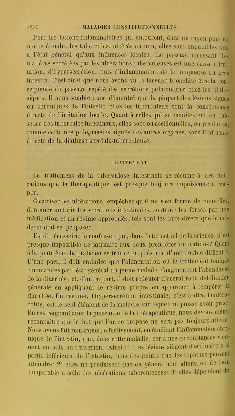 Pour les lésions inflammatoires qui entourent, dans un rayon plus ou moins étendu, les tubercules, ulcérés ou non, elles sont imputables tant à l’état général qu’aux influences locales. Le passage incessant des matières sécrétées par les ulcérations tuberculeuses est une cause d'irri- tation, d'hypersécrétion, puis d’inflammation, de la muqueuse du gros intestin. C’est ainsi que nous avons vu la laryngo-bronchite être la con- séquence du passage répété des sécrétions pulmonaires chez les phthi- siques. Il nous semble donc démontré que la plupart des lésions aiguës ou chroniques de l’intestin chez les tuberculeux sont la conséquence directe de l’irritation locale. Quant à celles qui se manifestent en l’ab- sence des tubercules intestinaux, elles sont ou accidentelles, ou produites, comme certaines phlegmasies aiguës des autres organes, sous l’influence directe de la diathèse scrofulo-tuberculeuse. TRAITEMENT Le traitement de la tuberculose intestinale se résume à des indi- cations que la thérapeutique est presque toujours impuissante à rem- plir. Cicatriser les ulcérations, empêcher qu’il ne s'en forme de nouvelles, diminuer ou tarir les sécrétions intestinales, soutenir les forces par une médication et un régime appropriés, tels sont les buts divers que le mé- decin doit se proposer. Est-il nécessaire de confesser que, dans l’état actuel de la science, il est presque impossible de satisfaire aux deux premières indications? Quant à la quatrième, le praticien se trouve en présence d’une double difficulté. D’une part, il doit craindre que l’alimentation ou le traitement tonique commandés par l’état général du jeune malade n’augmentent l’abondance de la diarrhée, et, d’autre part, il doit redouter d’accroître la débilitation générale en appliquant le régime propre en apparence à tempérer la diarrhée. En résumé, l’hypersécrétion intestinale, c’est-à-dire l’entéro- colite, est le seul élément de la maladie sur lequel on puisse avoir prise. En restreignant ainsi la puissance de la thérapeutique, nous devons même reconnaître que le but que l’on se propose ne sera pas toujours atteint. Nous avons fait remarquer, effectivement, en étudiant l’inflammation chro- nique de l’intestin, que, dans cette maladie, certaines circonstances vien- nent en aide au traitement. Ainsi : 1° les lésions siègent d’ordinaire a la partie inférieure de l’intestin, dans des points que les topiques peuvent atteindre; 2° elles ne produisent pas en général une altération de tissu comparable à celle des ulcérations tuberculeuses; 3° elles dépendent de