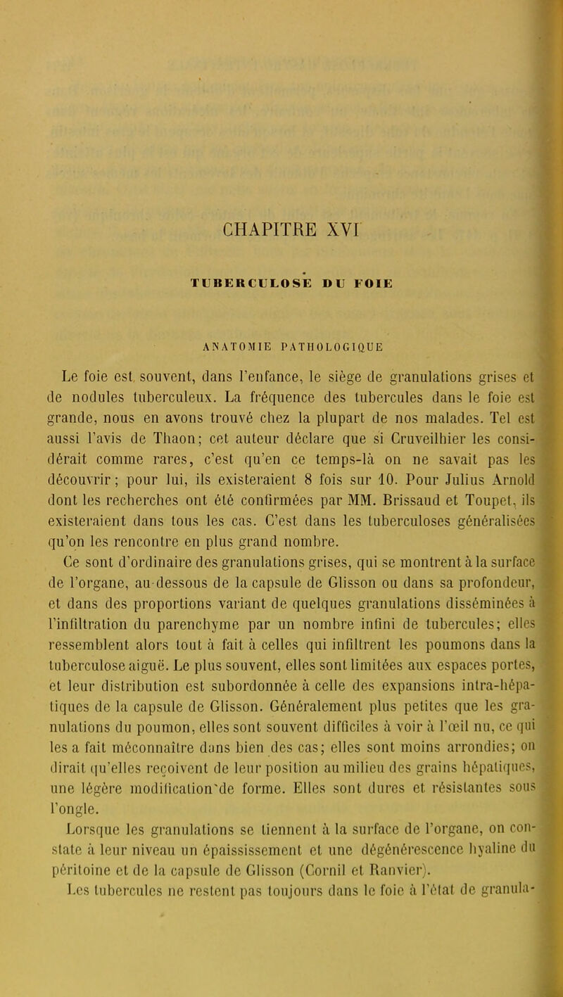 TUBERCULOSE DU FOIE ANATOMIE PATHOLOGIQUE Le foie est souvent, dans l’enfance, le siège de granulations grises et de nodules tuberculeux. La fréquence des tubercules dans le foie est grande, nous en avons trouvé chez la plupart de nos malades. Tel est aussi l’avis de Thaon; cet auteur déclare que si Cruveilhier les consi- dérait comme rares, c’est qu’en ce temps-là on ne savait pas les découvrir; pour lui, ils existeraient 8 fois sur 10. Pour Julius Arnold dont les recherches ont été confirmées par MM. Brissaud et Toupet, ils existeraient dans tous les cas. C’est dans les tuberculoses généralisées qu’on les rencontre en plus grand nombre. Ce sont d’ordinaire des granulations grises, qui se montrent à la surface de l’organe, au-dessous de la capsule de Glisson ou dans sa profondeur, et dans des proportions variant de quelques granulations disséminées à l’infiltration du parenchyme par un nombre infini de tubercules; elles ressemblent alors tout à fait à celles qui infiltrent les poumons dans la tuberculose aiguë. Le plus souvent, elles sont limitées aux espaces portes, et leur distribution est subordonnée à celle des expansions intra-hépa- tiques de la capsule de Glisson. Généralement plus petites que les gra- nulations du poumon, elles sont souvent difficiles à voir à l’oeil nu, ce qui les a fait méconnaître dans bien des cas; elles sont moins arrondies; on dirait qu’elles reçoivent de leur position au milieu des grains hépatiques, une légère modiücalion'de forme. Elles sont dures et. résistantes sous l’ongle. Lorsque les granulations se tiennent à la surface de l’organe, on con- state à leur niveau un épaississement et une dégénérescence hyaline du péritoine et de la capsule de Glisson (Gornil et Ranvier). Les tubercules ne restent pas toujours dans le foie à l’état de granula-