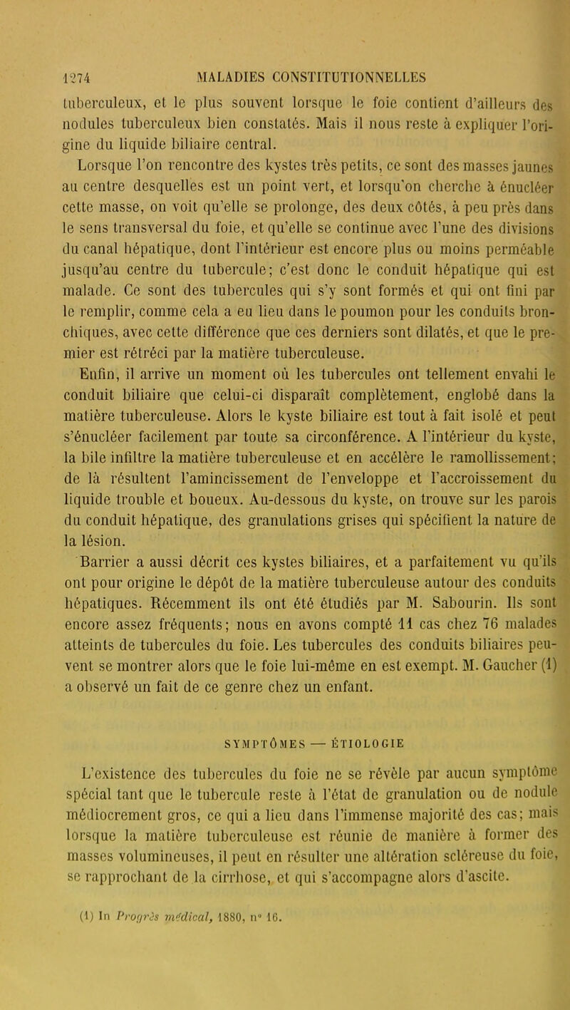 tuberculeux, et le plus souvent lorsque le foie contient d’ailleurs des nodules tuberculeux bien constatés. Mais il nous reste à expliquer l’ori- gine du liquide biliaire central. Lorsque l’on rencontre des kystes très petits, ce sont des niasses jaunes au centre desquelles est un point vert, et lorsqu'on cherche à énucléer cette masse, on voit qu’elle se prolonge, des deux côtés, à peu près dans le sens transversal du foie, et qu’elle se continue avec l’une des divisions du canal hépatique, dont l’intérieur est encore plus ou moins perméable jusqu’au centre du tubercule; c’est donc le conduit hépatique qui est malade. Ce sont des tubercules qui s’y sont formés et qui ont fini par le remplir, comme cela a eu lieu dans le poumon pour les conduits bron- chiques, avec cette différence que ces derniers sont dilatés, et que le pre- mier est rétréci par la matière tuberculeuse. Enfin, il arrive un moment où les tubercules ont tellement envahi le conduit biliaire que celui-ci disparaît complètement, englobé dans la matière tuberculeuse. Alors le kyste biliaire est tout à fait isolé et peut s’énucléer facilement par toute sa circonférence. A l’intérieur du kyste, la bile infiltre la matière tuberculeuse et en accélère le ramollissement; de là résultent l’amincissement de l’enveloppe et l’accroissement du liquide trouble et boueux. Au-dessous du kyste, on trouve sur les parois du conduit hépatique, des granulations grises qui spécifient la nature de la lésion. Barrier a aussi décrit ces kystes biliaires, et a parfaitement vu qu’ils ont pour origine le dépôt de la matière tuberculeuse autour des conduits hépatiques. Récemment ils ont été étudiés par M. Sabourin. Ils sont encore assez fréquents; nous en avons compté 11 cas chez 76 malades atteints de tubercules du foie. Les tubercules des conduits biliaires peu- vent se montrer alors que le foie lui-même en est exempt. M. Gaucher (1) a observé un fait de ce genre chez un enfant. SYMPTÔMES — ÉTIOLOGIE L’existence des tubercules du foie ne se révèle par aucun symptôme spécial tant que le tubercule reste à l’état de granulation ou de nodule médiocrement gros, ce qui a lieu dans l’immense majorité des cas; mais lorsque la matière tuberculeuse est réunie de manière à former des masses volumineuses, il peut en résulter une altération scléreuse du foie, se rapprochant de la cirrhose, et qui s’accompagne alors d’ascite. (1) In Progrès médical, 1880, n° 16.