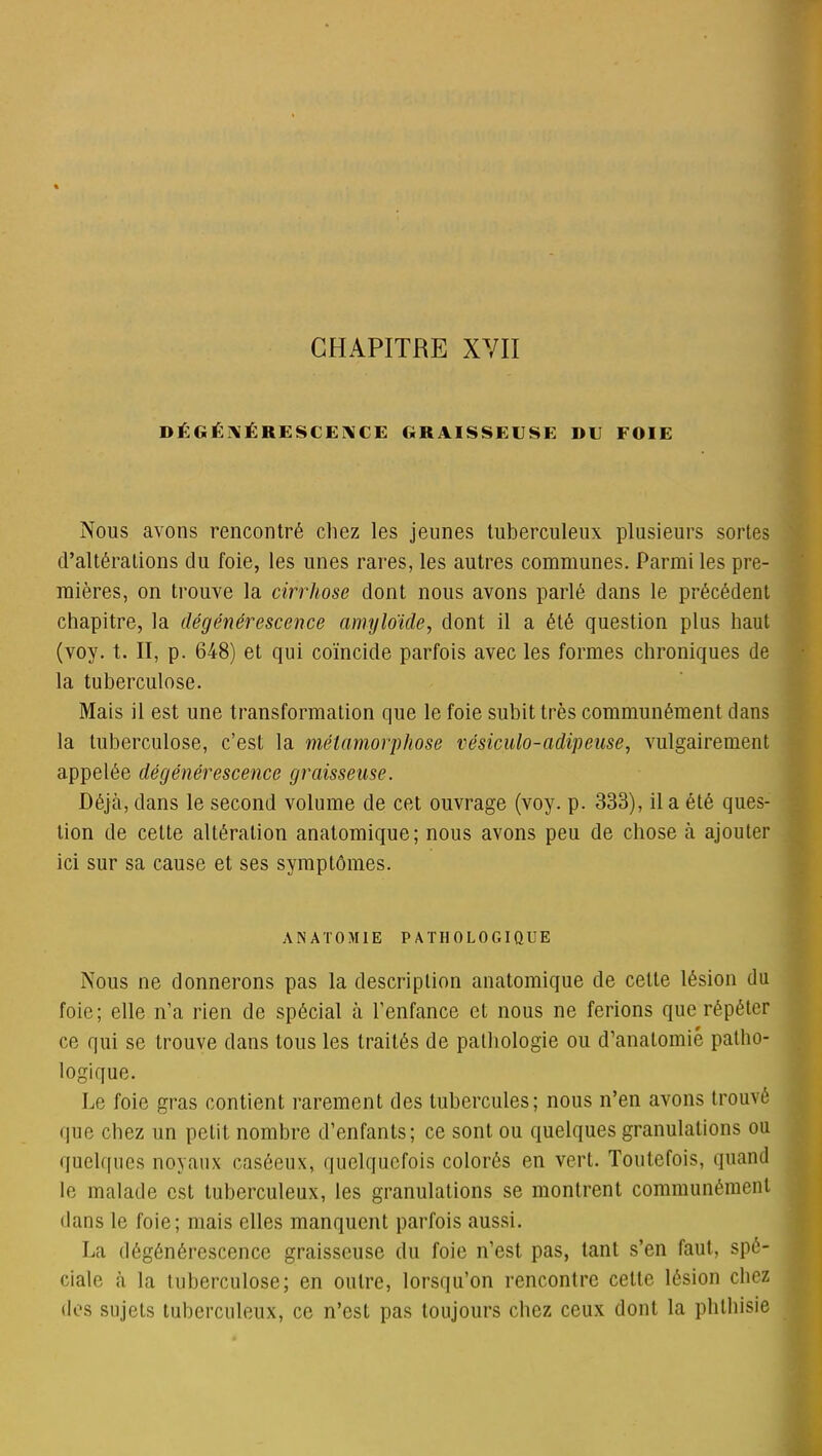 DÉGÉNÉRESCENCE GRAISSEUSE DU FOIE Nous avons rencontré chez les jeunes tuberculeux plusieurs sortes d’altérations du foie, les unes rares, les autres communes. Parmi les pre- mières, on trouve la cirrhose dont nous avons parlé dans le précédent chapitre, la dégénérescence amyloïde, dont il a été question plus haut (voy. t. II, p. 648) et qui coïncide parfois avec les formes chroniques de la tuberculose. Mais il est une transformation que le foie subit très communément dans la tuberculose, c’est la métamorphose vésiculo-adipeuse, vulgairement appelée dégénérescence graisseuse. Déjà, dans le second volume de cet ouvrage (voy. p. 333), il a été ques- tion de cette altération anatomique; nous avons peu de chose à ajouter ici sur sa cause et ses symptômes. ANATOMIE PATHOLOGIQUE Nous ne donnerons pas la description anatomique de cette lésion du foie; elle n’a rien de spécial à l’enfance et nous ne ferions que répéter ce qui se trouve dans tous les traités de pathologie ou d’anatomie patho- logique. Le foie gras contient rarement des tubercules; nous n’en avons trouvé que chez un petit nombre d’enfants; ce sont ou quelques granulations ou quelques noyaux caséeux, quelquefois colorés en vert. Toutefois, quand le malade est tuberculeux, les granulations se montrent communément dans le foie; mais elles manquent parfois aussi. La dégénérescence graisseuse du foie n’est pas, tant s’en faut, spé- ciale à la tuberculose; en outre, lorsqu’on rencontre cette lésion chez des sujets tuberculeux, ce n’est pas toujours chez ceux dont la phthisie