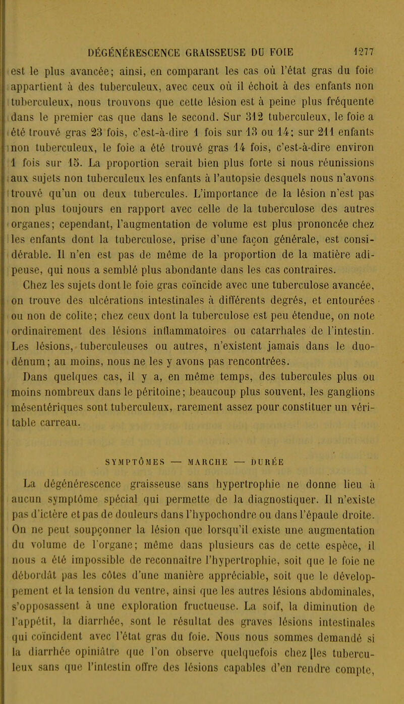 est le plus avancée; ainsi, en comparant les cas où l’état gras du foie appartient à des tuberculeux, avec ceux où il échoit à des enfants non tuberculeux, nous trouvons que cette lésion est à peine plus fréquente dans le premier cas que dans le second. Sur 312 tuberculeux, le foie a été trouvé gras 23 fois, c’est-à-dire 1 fois sur 13 ou 14; sur 211 enfants non tuberculeux, le foie a été trouvé gras 14 fois, c’est-à-dire environ 1 fois sur 15. La proportion serait bien plus forte si nous réunissions aux sujets non tuberculeux les enfants à l’autopsie desquels nous n’avons trouvé qu’un ou deux tubercules. L’importance de la lésion n’est pas non plus toujours en rapport avec celle de la tuberculose des autres organes; cependant, l’augmentation de volume est plus prononcée chez les enfants dont la tuberculose, prise d’une façon générale, est consi- dérable. Il n’en est pas de môme de la proportion de la matière adi- peuse, qui nous a semblé plus abondante dans les cas contraires. Chez les sujets dont le foie gras coïncide avec une tuberculose avancée, on trouve des ulcérations intestinales à différents degrés, et entourées ou non de colite; chez ceux dont la tuberculose est peu étendue, on note ordinairement des lésions inflammatoires ou catarrhales de l'intestin. Les lésions, tuberculeuses ou autres, n’existent jamais dans le duo- dénum; au moins, nous ne les y avons pas rencontrées. Dans quelques cas, il y a, en même temps, des tubercules plus ou moins nombreux dans le péritoine; beaucoup plus souvent, les ganglions mésentériques sont tuberculeux, rarement assez pour constituer un véri- table carreau. SYMPTÔMES — MARCHE — DURÉE La dégénérescence graisseuse sans hypertrophie ne donne lieu à aucun symptôme spécial qui permette de la diagnostiquer. Il n’existe pas d’ictère et pas de douleurs dans l’hypochondre ou dans l’épaule droite. On ne peut soupçonner la lésion que lorsqu’il existe une augmentation du volume de l'organe; môme dans plusieurs cas de cette espèce, il nous a été impossible de reconnaître l’hypertrophie, soit que le foie ne débordât pas les côtes d’une manière appréciable, soit que le dévelop- pement et la tension du ventre, ainsi que les autres lésions abdominales, s’opposassent à une exploration fructueuse. La soif, la diminution de l'appétit, la diarrhée, sont le résultat des graves lésions intestinales qui coïncident avec l’état gras du foie. Nous nous sommes demandé si la diarrhée opiniâtre que l’on observe quelquefois chez |les tubercu- leux sans que l’intestin offre des lésions capables d’en rendre compte,