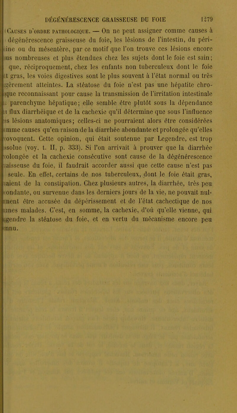 Causes d’ordre pathologique. — On ne peut assigner comme causes à dégénérescence graisseuse du foie, les lésions de l’intestin, du péri- me ou du mésentère, par ce motif que l’on trouve ces lésions encore us nombreuses et plus étendues chez les sujets dont le foie est sain; que, réciproquement, chez les enfants non tuberculeux dont le foie t gras, les voies digestives sont le plus souvent à l’état normal ou très Lgèrement atteintes. La stéatose du foie n’est pas une hépatite chro- que reconnaissant pour cause la transmission de l’irritation intestinale u parenchyme hépatique; elle semble être plutôt sous la dépendance i llux diarrhéique et de la cachexie qu’il détermine que sous l’inlluence •is lésions anatomiques; celles-ci ne pourraient alors être considérées mme causes qu’en raison de la diarrhée abondante et prolongée qu’elles ■ ovoquent. Cette opinion, qui était soutenue par Legendre, est trop bsolue (voy. t. II, p. 333). Si l’on arrivait à prouver que la diarrhée olongée et la cachexie consécutive sont cause de la dégénérescence aisseuse du foie, il faudrait accorder aussi que cette cause n’est pas seule. En effet, certains de nos tuberculeux, dont le foie était gras, aient de la consLipalion. Chez plusieurs autres, la diarrhée, très peu • ondante, ou survenue dans les derniers jours de la vie, ne pouvait nul- : lient être accusée du dépérissement et de l’état cachectique de nos unes malades. C’est, en somme, la cachexie, d’où qu’elle vienne, qui .gendre la stéatose du foie, et en vertu du mécanisme encore peu innu.