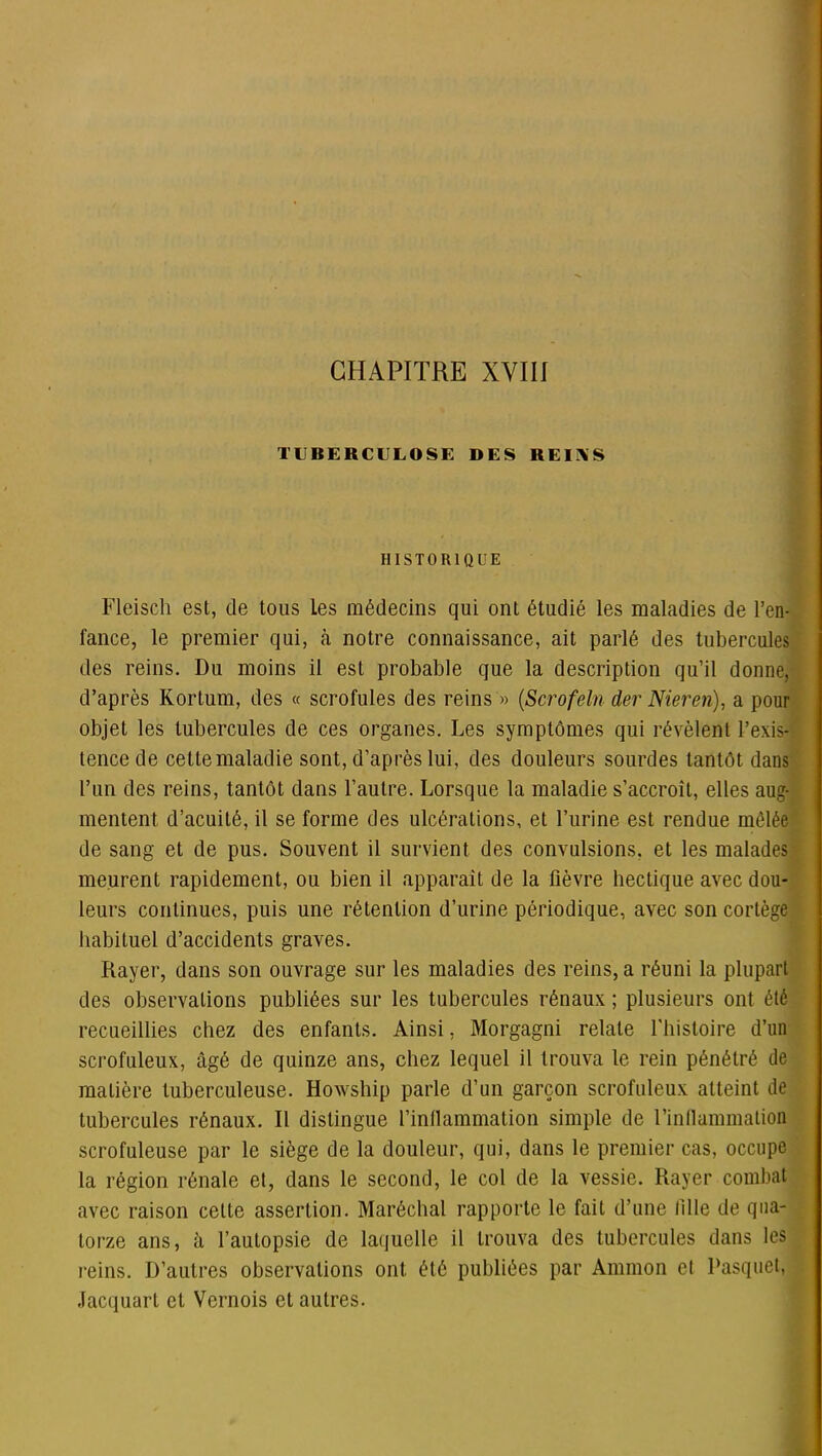 TUBERCULOSE DES REINS HISTORIQUE Fleisch est, de tous Les médecins qui ont étudié les maladies de l’en- fance, le premier qui, à notre connaissance, ait parlé des tubercules des reins. Du moins il est probable que la description qu’il donne, d’après Kortum, des « scrofules des reins » (Scrofeln der Niereri), a pour objet les tubercules de ces organes. Les symptômes qui révèlent l’exis- tence de cette maladie sont, d’après lui, des douleurs sourdes tantôt dans l’un des reins, tantôt dans l’autre. Lorsque la maladie s’accroît, elles aug- mentent d’acuité, il se forme des ulcérations, et l’urine est rendue mêlée de sang et de pus. Souvent il survient des convulsions, et les malades meurent rapidement, ou bien il apparaît de la fièvre hectique avec dou- leurs continues, puis une rétention d’urine périodique, avec son cortège habituel d’accidents graves. Rayer, dans son ouvrage sur les maladies des reins, a réuni la plupart des observations publiées sur les tubercules rénaux ; plusieurs ont été recueillies chez des enfants. Ainsi, Morgagni relate l'histoire d’un scrofuleux, âgé de quinze ans, chez lequel il trouva le rein pénétré de matière tuberculeuse. Howship parle d’un garçon scrofuleux atteint de tubercules rénaux. Il distingue l’inflammation simple de l'inflammation scrofuleuse par le siège de la douleur, qui, dans le premier cas, occupe la région rénale et, dans le second, le col de la vessie. Rayer combat avec raison cette assertion. Maréchal rapporte le fait d’une fille de qua- torze ans, à l’autopsie de laquelle il trouva des tubercules dans les reins. D’autres observations ont été publiées par Ammon et Pasquet, Jacquard et Vernois et autres.