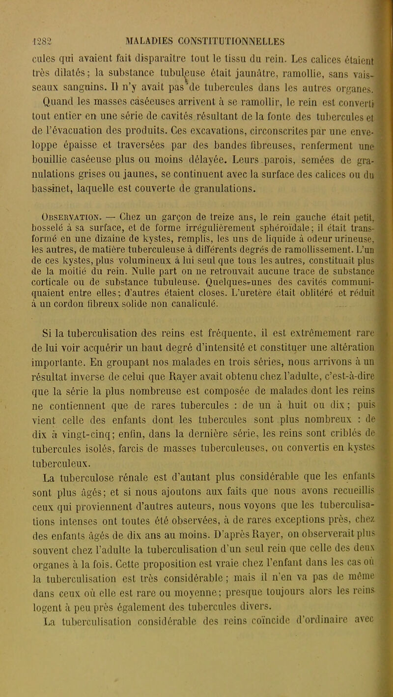 culcs qui avaient fait disparaître tout le tissu du rein. Les calices étaient très dilatés; la substance tubuleuse était jaunâtre, ramollie, sans vais- | seaux sanguins. Il n’y avait pas‘de tubercules dans les autres organes. J Quand les masses caséeuses arrivent à se ramollir, le rein est converti tout entier en une série de cavités résultant de la fonte des tubercules et de l’évacuation des produits. Ces excavations, circonscrites par une enve- i loppe épaisse et traversées par des bandes fibreuses, renferment une bouillie caséeuse plus ou moins délayée. Leurs parois, semées de gra- nulations grises ou jaunes, se continuent avec la surface des calices ou du bassinet, laquelle est couverte de granulations. Observation. — Chez un garçon de treize ans, le rein gauche était petit, bosselé à sa surface, et de forme irrégulièrement sphéroïdale; il était trans- i formé en une dizaine de kystes, remplis, les uns de liquide à odeur urineuse, t les autres, de matière tuberculeuse à différents degrés de ramollissement. L’un de ces kystes, plus volumineux à lui seul que tous les autres, constituait plus de la moitié du rein. Nulle part on ne retrouvait aucune trace de substance corticale ou de substance tubuleuse. Quelques-unes des cavités communi- quaient entre elles; d’autres étaient closes. L’uretère était oblitéré et réduit à un cordon fibreux solide non canaliculé. ' Si la tuberculisation des reins est fréquente, il est extrêmement rare \ de lui voir acquérir un haut degré d’intensité et constituer une altération importante. En groupant nos malades en trois séries, nous arrivons à un résultat inverse de celui que Rayer avait obtenu chez l’adulte, c’est-à-dire que la série la plus nombreuse est composée de malades dont les reins ne contiennent que de rares tubercules : de un à huit ou dix ; puis vient celle des enfants dont les tubercules sont plus nombreux : de : dix à vingt-cinq; enfin, dans la dernière série, les reins sont criblés de ' tubercules isolés, farcis de masses tuberculeuses, ou convertis en kystes J tuberculeux. La tuberculose rénale est d’autant plus considérable que les enfants sont plus âgés; et si nous ajoutons aux faits que nous avons recueillis. c ceux qui proviennent d’autres auteurs, nous voyons que les tuberculisa- tions intenses ont toutes été observées, à de rares exceptions près, chez des enfants âgés de dix ans au moins. D’après Rayer, on observerait plus souvent chez l’adulte la tuberculisation d’un seul rein que celle des deux organes à la fois. Cette proposition est vraie chez l’enfant dans les cas ou la tuberculisation est très considérable ; mais il n’en va pas de même dans ceux où elle est rare ou moyenne; presque toujours alors les reins logent à peu près également des tubercules divers. La tuberculisation considérable des reins coïncide d’ordinaire avec