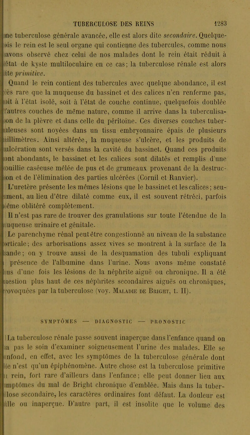 ne tuberculose générale avancée, elle est alors dite secondaire. Quelque- >is le rein est le seul organe qui contienne des tubercules, comme nous : avons observé chez celui de nos malades dont le rein était réduit à état de kyste multiloculaire en ce cas; la tuberculose rénale est alors iite primitive. Quand le rein contient des tubercules avec quelque abondance, il es! vès rare que la muqueuse du bassinet et des calices n’en renferme pas, oit à l'état isolé, soit à l’état de couche continue, quelquefois doublée 'autres couches de môme nature, comme il arrive dans la tuberculisa- on de la plèvre et dans celle du péritoine. Ces diverses couches tuber- iileuses sont noyées dans un tissu embryonnaire épais de plusieurs millimètres. Ainsi altérée, la muqueuse s’ulcère, et les produits de ulcération sont versés dans la cavité du bassinet. Quand ces produits ont abondants, le bassinet et les calices sont dilatés et remplis d’une ; ouillie caséeuse mêlée de pus et de grumeaux provenant de la destruc- on et de l’élimination des parties ulcérées (Cornil et Ranvier). L’uretère présente les mêmes lésions que le bassinet et les calices; seu- ment, au lieu d’être dilaté comme eux, il est souvent rétréci, parfois p ême oblitéré complètement. Il n’est pas rare de trouver des granulations sur toute l’étendue de la i uqueuse urinaire et génitale. Le parenchyme rénal peut être congestionné au niveau de la substance orticale; des arborisations assez vives se montrent à la surface de la ande; on y trouve aussi de la desquamation des tubuli expliquant > présence de l’albumine dans l’urine. Nous avons même constaté us d’une fois les lésions de la néphrite aiguë ou chronique. Il a été iieslion plus haut de ces néphrites secondaires aiguës ou chroniques, ■ovoquées par la tuberculose (voy. Maladie de Biught, t. II). SYMPTÔMES — DIAGNOSTIC — PRONOSTIC La tuberculose rénale passe souvent inaperçue dans l’enfance quand on a pas le soin d’examiner soigneusement l’urine des malades. Elle se nfond, en effet, avec les symptômes de la tuberculose générale dont Ile n’est qu’un épiphénomène. Autre chose est la tuberculose primitive il rein, fort rare d’ailleurs dans l’enfance; elle peut donner lieu aux mptômes du mal de Briglit chronique d’emblée. Mais dans la luber- lose secondaire, les caractères ordinaires font défaut. La douleur est die ou inaperçue. D’autre part, il est insolite que le volume des