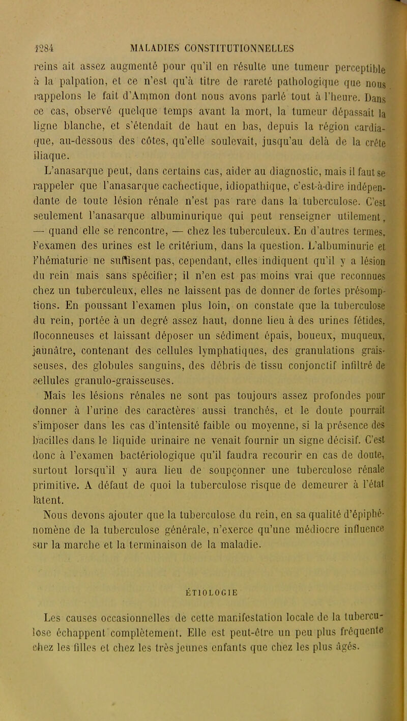 reins ait assez augmenté pour qu’il en résulte une tumeur perceptible à la palpation, et ce n’est qu'à titre de rareté pathologique que nous rappelons le fait d’Annnon dont nous avons parlé tout à l’heure. Dans ce cas, observé quelque temps avant la mort, la tumeur dépassait la ligne blanche, et s’étendait de haut en bas, depuis la région cardia- que, au-dessous des côtes, qu’elle soulevait, jusqu’au delà de la crête iliaque. L’anasarque peut, dans certains cas, aider au diagnostic, mais il faut se rappeler que l’anasarque cachectique, idiopathique, c’est-à-dire indépen- dante de toute lésion rénale n’est pas rare dans la tuberculose. C’est seulement l’anasarque albuminurique qui peut renseigner utilement, — quand elle se rencontre, — chez les tuberculeux. En d’autres termes, l’examen des urines est le critérium, dans la question. L’albuminurie et Fhématurie ne suffisent pas, cependant, elles indiquent qu’il y a lésion du rein mais sans spécifier; il n’en est pas moins vrai que reconnues chez un tuberculeux, elles ne laissent pas de donner de fortes présomp- tions. En poussant l’examen plus loin, on constate que la tuberculose du rein, portée à un degré assez haut, donne lieu à des urines fétides, lloconneuses et laissant déposer un sédiment épais, boueux, muqueux, jaunâtre, contenant des cellules lymphatiques, des granulations grais- seuses, des globules sanguins, des débris de tissu conjonctif infiltré de cellules granulo-graisseuses. Mais les lésions rénales ne sont pas toujours assez profondes pour donner à l’urine des caractères aussi tranchés, et le doute pourrait s’imposer dans les cas d’intensité faible ou moyenne, si la présence des bacilles dans le liquide urinaire ne venait fournir un signe décisif. C’est donc à l’examen bactériologique qu’il faudra recourir en cas de doute, surtout lorsqu’il y aura lieu de soupçonner une tuberculose rénale primitive. A défaut de quoi la tuberculose risque de demeurer à l’état latent. Nous devons ajouter que la tuberculose, du rein, en sa qualité d’épiphé- nomène de la tuberculose générale, n’exerce qu’une médiocre influence sur la marche et la terminaison de la maladie. ÉTIOLOGIE Les causes occasionnelles de cette manifestation locale de la tubercu- lose échappent complètement. Elle est peut-être un peu plus fréquente chez les filles et chez les très jeunes enfants que chez les plus âgés.