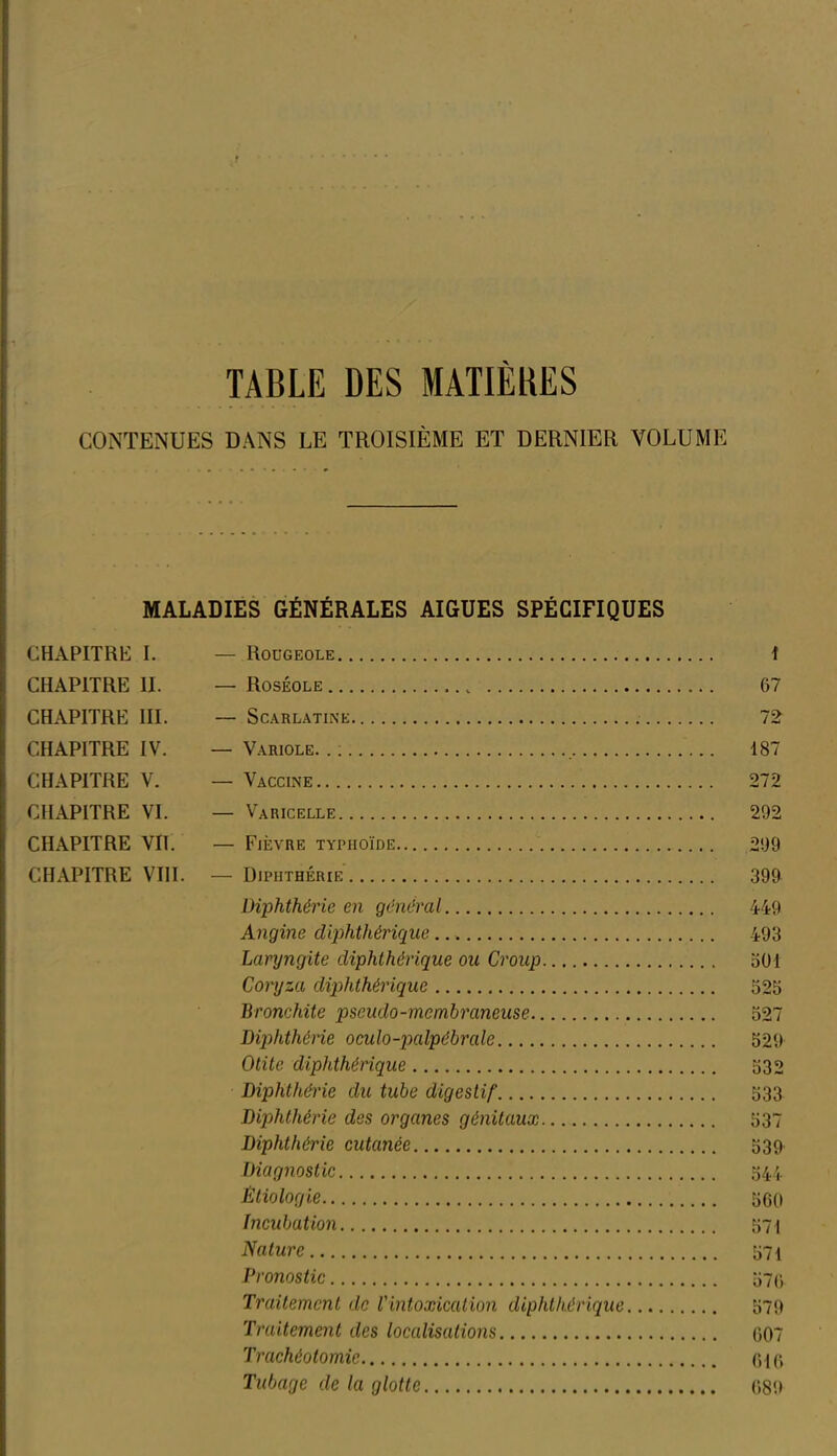 TABLE DES MATIÈRES CONTENUES DANS LE TROISIÈME ET DERNIER VOLUME MALADIES GÉNÉRALES AIGUES SPÉCIFIQUES CHAPITRE I. — Rougeole 1 CHAPITRE II. — Roséole 67 CHAPITRE III. — Scarlatine 72 CHAPITRE IV. —Variole... , 187 CHAPITRE V. — Vaccine 272 CHAPITRE VI. — Varicelle 292 CHAPITRE VII. — Fièvre typhoïde 299 CHAPITRE VIII. — Diphthérie 399 Diphthérie en général 449 Angine diphthérique 493 Laryngite diphthérique ou Croup 501 Coryza diphthérique 525 Bronchite pseudo-membraneuse 527 Diphthérie oculo-palpébrale 529 Otite diphthérique 532 Diphthérie du tube digestif 533 Diphthérie des organes génitaux 537 Diphthérie cutanée 539 Diagnostic 544 Étiologie 560 Incubation 571 Nature 571 Pronostic 576 Traitement de l'intoxication diphthérique 579 Traitement des localisations 607 Trachéotomie 016 Tubage de la glotte 689