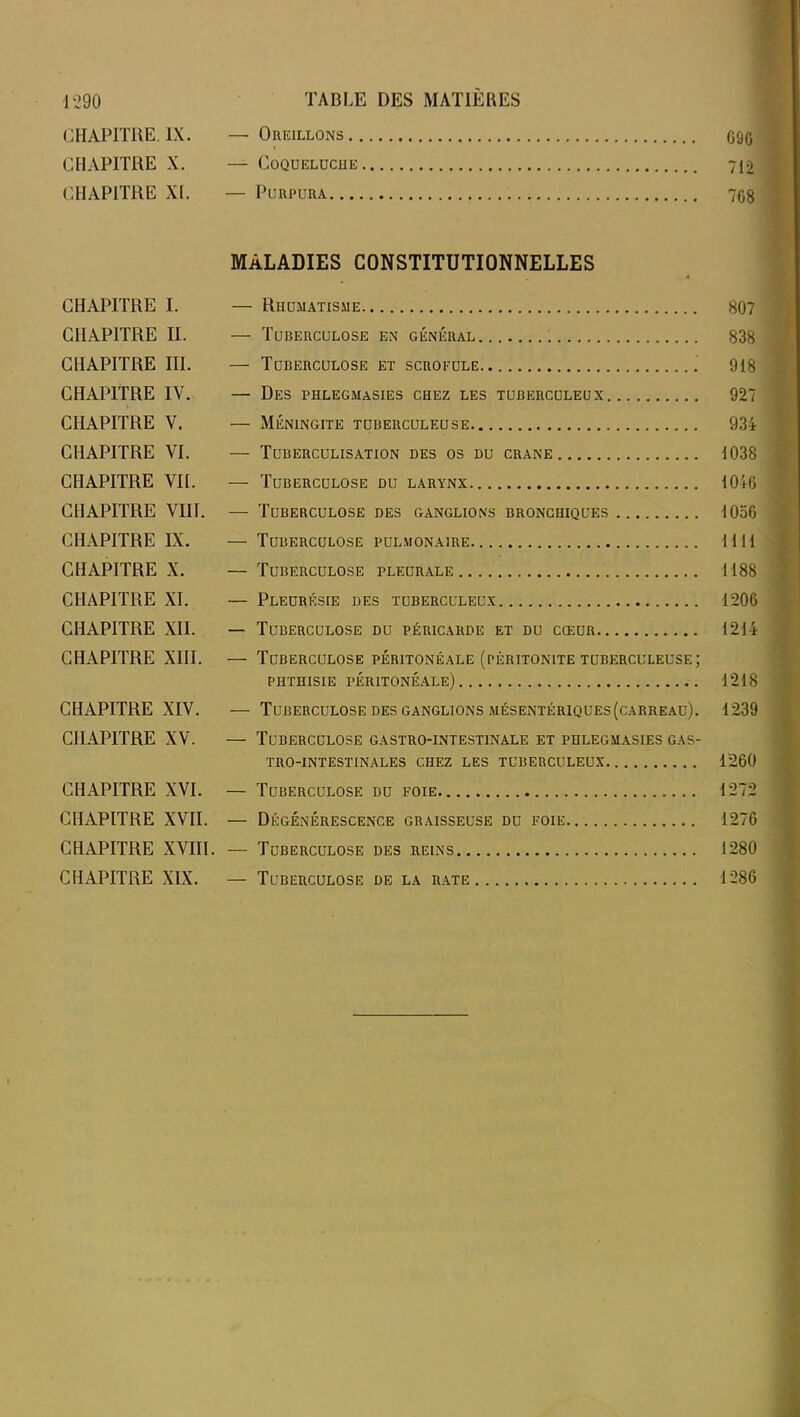 CHAPITRE. IX. — Oreillons G9G CHAPITRE X. — Coqueluche 712 CHAPITRE XI. — Purpura 7G8 MALADIES CONSTITUTIONNELLES CHAPITRE I. — Rhumatisme 807 CHAPITRE II. — Tuberculose en général 838 CHAPITRE III. — Tuberculose et scrofule 918 CHAPITRE IY. — Des phlegmasies chez les tuberculeux 927 CHAPITRE Y. — Méningite tuberculeuse 934 CHAPITRE VI. — Tuberculisation des os du crâne 1038 CHAPITRE VII. — Tuberculose du larynx 1046 CHAPITRE VIII. — Tuberculose des ganglions bronchiques 1056 CHAPITRE IX. — Tuberculose pulmonaire 1111 CHAPITRE X. — Tuberculose pleurale 1188 CHAPITRE XI. — Pleurésie des tuberculeux 1206 CHAPITRE XII. — Tuberculose du péricarde et du cœur 1214 CHAPITRE XIII. — Tuberculose péritonéale (péritonite tuberculeuse; phthisie péritonéale) 1218 CHAPITRE XIV. — Tuberculose des ganglions mésentériques(carreau). 1239 CHAPITRE XV. — Tuberculose gastro-intestinale et phlegmasies gas- tro-intestinales chez les tuberculeux 1260 CHAPITRE XVI. — Tuberculose du foie 1272 CHAPITRE XVII. — Dégénérescence graisseuse du foie 1276 CHAPITRE XVIII. — Tuberculose des reins 1280 CHAPITRE XIX. — Tuberculose de la rate 1286