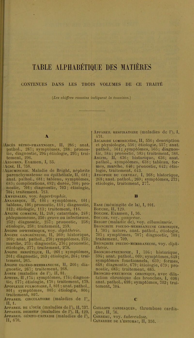 TABLE ALPHABÉTIQUE DES MATIÈRES CONTENUES DANS LES TROIS VOLUMES DE CE TRAITÉ (Les chiffres romains indiquent la tomaison.) A Abcès rétro-pharyngien , II, 2SG; anat. pathol., 2S7; symptômes, 288: pronos- tic, diagnostic, 294 ; étiologie, 295; trai- tement, 296. Abdomen. Examen, I, 55. Acné, II, 758. Albuminurie. Maladie de Bright, néphrite parenchymateuse ou épithéliale, II, 681; anat. pathol., 681; tableau, symptômes, 685; complications, 692; durée, 700; pro- nostic, 701; diagnostic, 703 ; étiologie, 704; traitement. 713. Amygdales, voy. hypertrophie. Anasarqce, II, 101; symptômes, 101; tableau, 106; pronostic, 111; diagnostic, 112; étiologie, 113; traitement, 116. Angine commune, II, 248; catarrhale, 248; phlegmoneuse, 250; grave ou infectieuse, 252; diagnostic, 257; pronostic, 258; étiologie, 258; traitement, 259. Angine dipiitiiérique, voy. diphthérie. Angine gangréneuse, II* 269; historique, 269; anat. pathol., 270; symptômes, 273; marche, 275; diagnostic, 276; pronostic, étiologie, 277; traitement, 278. Angine herpétique, II, 261 ; symptômes, 261; diagnostic, 263 ; étiologie, 264; trai- tement, 265. Angine ulcéro-membraneuse, II, 206; dia- gnostic, 267; traitement, 268. Aorte (maladies de 1’), II, 81. Aphtes, Il ,174; symptômes, 174; diagnos- tic, 177; étiologie, 178; traitement, 179. Apoplexie pulmonaire, I, 801 ; anat. pathol., 801; symptômes, 805; étiologie, 806; traitement, 807. Appareil circulatoire (maladies de T', II, 1. Appareil de l’ouïe (maladies de 1’), 11, 737. Appareil digestif (maladies de 1’], II, 129. Appareil génito-urinaire (maladies de 1’), II, 670. Appareil respiratoire (maladies de 1’), I, 471. Ascaride lombricoïde, II, 556; description et physiologie, 556 ; étiologie, 557; anat. pathol., 561; .symptômes, 565; diagnos- tic, 584; pronostic, 585; traitement, 586. Ascite, II, 636; historique, 636; anat. pathol., symptômes, 638 ; tableau, for- mes, marche, 640 ; pronostic, 642; étio- logie, traitement, 643. Atrophie du cerveau, I, 268; historique, 268; anat. pathol., 269; symptômes, 273; étiologie, traitement, 277. Iî Base (méningite de la), I, 101. Bouche, II, 129. Bouche. Examen, I, 30. Bouche, voy. gangrène. Bright (maladie de), voy. albuminurie. Bronchite pseudo-membraneuse chronique, I, 705 ; nature, anat. pathol., étiologie, 705 ; symptômes, 707; diagnostic, 708 ; traitement, 709. Bronchite pseudo-membraneuse, voy. diph- théric. Broncho-pneumonie, I, 594; historique, 594; anat. pathol., 609; symptômes, 649 ; symptômes fonctionnels, 659; formes, 668; diagnostic, 679; étiologie, 679; pro- nostic, 683; traitement, 685. Broncho-pneumonie chronique, avec dila- tation chronique des bronches, I, 698; anat. pathol., 698; symptômes, 702; trai- tement, 704. C Caillots cardiaques, thrombose cardia- que, II, 76. Carreau, voy. tuberculose. Catarrhe de l’estomac, II, 356.