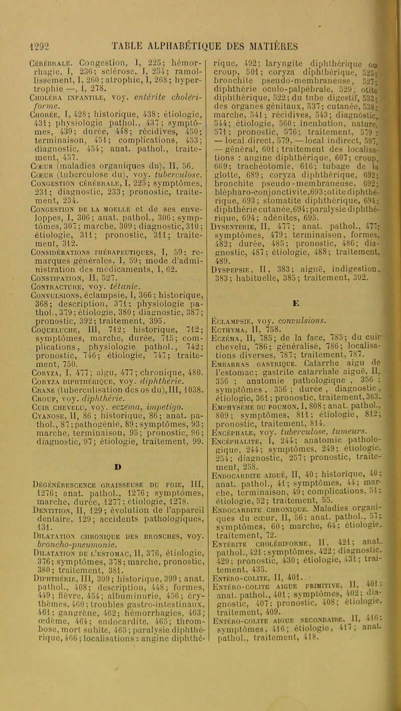 Cérébrale. Congestion, 1, 225; hémor- rhagie, I, 23C; sclérose,, I, 254; ramol- lissement, 1, 2G0 ; atrophie, I, 208 ; hyper- trophie —, 1, 278. Choléra infantile, voy. entérite choléri- forme. Chorée, 1, 428; historique, 438; étiologie, 431; physiologie pathol., 437 ; symptô- mes, 439; durée, 448; récidives, 450; terminaison, 451; complications, 453; diagnostic, 454; anat. pathol., traite- ment, 457. Coeur (maladies organiques du), II, 50. Coeur (tuberculose du), voy. tuberculose. Congestion cérébrale, I, 225; symptômes, 231; diagnostic, 233; pronostic, traite- ment, 234. Congestion de la moelle et de ses enve- loppes, I, 300; anat. pathol., 300; symp- tômes, 307; marche, 309; diagnostic, 310 ; étiologie, 311; pronostic, 311; traite- ment, 312. Considérations thérapeutiques, I, 59; re- marques générales, I, 59; mode d’admi- nistration des médicaments, I, 02. Constipation, II, 527. Contracture, voy. tétanie. Convulsions, éclampsie, I, 306; historique, 368; description, 371; physiologie pa- thol., 379 ; étiologie, 380; diagnostic, 387; pronostic, 392; traitement, 395. Coqueluche, III, 712; historique, 712; symptômes, marche, durée, 715; com- plications, physiologie pathol., 742; pronostic, 746; étiologie, 747; traite- ment, 750. Coryza, I, 477; aigu, 477; chronique, 480. Coryza dipiitiiérique, voy. diphthérie. Crâne (tuberculisation des os du),III, 1038. Croup, voy. diphthérie. Cuir .chevelu, voy. eczéma, impétigo. Cyanose, II, 80 ; historique, 86; anat. pa- thol., 87 ; pathogénie, 89 ; symptômes, 93 ; marche, terminaison, 95; pronostic, 96; diagnostic, 97; étiologie, traitement, 99. D Dégénérescence graisseuse du foie, III, 1276; anat. pathol., 1276 ; symptômes, marche, durée, 1277 ; étiologie, 1278. Dentition, II, 129; évolution de l’appareil dentaire, 129; accidents pathologiques, 131. Dilatation chronique des bronches, voy. bro ncho -pneumonie. Dilatation de l’estomac, II, 376, étiologie, 376; symptômes, 378; marche, pronostic, 380; traitement, 381. Diphthérie, III, 399; historique, 399 ; anat. pathol., 408; description, 448; formes, 449; fièvre, 454; albuminurie, 456; éry- thèmes, 400; troubles gastro-intestinaux, 461; gangrène, 462; hémorrhagies, 463; œdème, 464; endocardite. 465; throm- bose, mort subite, 405; paralysie diphthé- rique, 466 ; localisations : angine diphlhé- rique, 492; laryngite diphlhérique ou- croup, 501; coryza diphlhérique, 525; bronchite pseudo-membraneuse, 527- diphthérie oculo-palpébrale, 529; otite diphlhérique, 522; du tube digestif, 533: des organes génitaux, 537; cutanée, 538; marche, 541; récidives, 543; diagnostic,. 544; étiologie, 500; incubation, nature, 571; pronostic, 576; traitement, 579 : — local direct, 579, —local indirect, 597, — général, 601 ; traitement des localisa- tions : angine diphthérique, 607; croup, 609; trachéotomie, 616; tubage de la glotte, 689; coryza diphthérique, 692; bronchite pseudo-membraneuse, 692; blépharo-conjonctivile,693;otitediphthé- rique, 093; stomatite diphthérique, 694; diphthérie cutanée,694; paralysie diphthé- rique, 694; adénites, 695. Dysenterie, II, 477 ; anat. pathol., 477; symptômes, 479; terminaison, formes,. 482; durée, 485; pronostic, 486; dia- gnostic, 487; étiologie, 488; traitement, 489. Dyspepsie, II, 383; aiguë, indigestionv 383; habituelle, 385; traitement, 392. E Éclampsie, voy. convulsions. Ecthyma, II, 758. Eczéma, II, 785; de la face, 785; du cuir chevelu, 786; généralisé, 780; localisa- tions diverses, 787; traitement, 787. Embarras gastrique. Catarrhe aigu de l’estomac; gastrite catarrhale aiguë, II, 356 ; anatomie pathologique , 356 : symptômes, 356 ; durée, diagnostic r étiologie, 361; pronostic, traitement,363- Emi'Hysème du poumon, I, SOS ; anat. pathol., 809 ; symptômes, 811; étiologie, 812; pronostic, traitement, 814. Encéphale, voy. tuberculose, tumeurs. Encéphalite, 1, 244; anatomie patholo- gique, 244; symptômes, 249; étiologie. 254; diagnostic, 257; pronostic, traite- ment, 25S. Endocardite aiguë, II, 40; historique, 40; anat. pathol., 41; symptômes, 44; mar- che, terminaison, 49; complications, 51; étiologie, 52; traitement, 55. Endocardite chronique. Maladies organi- ques du cœur, II, 56; anat. pathol., 57; symptômes, 60; marche, 64; étiologie,, traitement, 72. Entérite cholériforme, II. 421; anat.. palhol.,421 ; symptômes, 422 ; diagnostic, 429; pronostic, 430; étiologie, 431 ; trai- tement, 435. Entéro-colite, II, 401. • Entéro-colite aigue primitive, II, •iO* - anat. pathol., 401; symptômes, 402; dia- gnostic, 407; pronostic, 408; étiologie, traitement, 409. Entéro-colite aigue secondaire. II, 410; symptômes, 416; étiologie, 417; anat. pathol., traitement, 418.