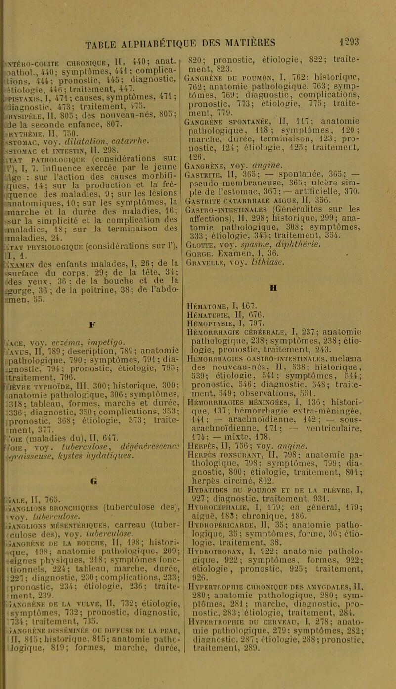 NTÉR0-C01.1TE CHRONIQUE, II, 440; aiUlt. oathol.,440; symptômes, 441 ; complica- tions, 444; pronostic, 445; diagnostic, Hiologie, 440; traitement, 447. pistaxis, I, 471; causes, syinptôjnes, 471 ; diagnostic, 473; traitement, 475. rysipèle, 11. 805; des nouveau-nés, 805; Je la seconde enfance, 807. RYTHÈME, 11, 750. «stomac, voy. dilatation, catarrhe. SSTOMAC et INTESTIN, II, 298. tat pathologique (considérations sur T), I, 7. Inlluence exercée par le jeune âge : sur l’action des causes morbifi- ques, 14; sur la production et la fré- quence des maladies, 9; sur les lésions anatomiques, 10 ; sur les symptômes, la marche et la durée des maladies, 16; «sur la simplicité et la complication des maladies, 18; sur la terminaison des nnaladies, 24. Itat physiologique (considérations sur 1’), II, 1. Ixamen des enfants malades, I, 26; de la «surface du corps, 29; de la tête, 34; des yeux, 36; de la bouche et de la égorge, 36 ; de la poitrine, 38; de l’abdo- men. 55. F ace, voy. eczéma, impétigo. ayus, II, 789; description, 789; anatomie pathologique, 790: symptômes, 791; dia- gnostic, 794 ; pronostic, étiologie, 795; [ traitement, 796. ’ièvre TYPHOÏDE, III, 300; historique, 300; anatomie pathologique, 306; symptômes, 318; tableau, formes, marche et durée, 336; diagnostic, 350; complications, 353; pronostic, 368; étiologie, 373; traite- ment, 377. ■ 'oie (maladies du), II, 647. 'oie, voy. tuberculose, dégénérescence graisseuse, kystes hydatiques. c* iirALE, II, 765. Ganglions bronchiques (tuberculose des), > voy. tuberculose. Ganglions mésentériques, carreau (tuber- culose des), voy. tuberculose. Gangrène de la bouche, II, 198; histori- que, 198; anatomie pathologique, 209; signes physiques, 218; symptômes fonc- tionnels, 224; tableau, marche, durée, 227; diagnostic, 230; complications, 233; pronostic, 234; étiologie, 236; traite- ment, 239. Gangrène de la vulve, II, 732; étiologie, symptômes, 732; pronostic, diagnostic, 734; traitement, 735. Iangrène disséminée ou diffuse de la peau, II, 815; historique, 815; anatomie patho- logique, 819; formes, marche, durée, 820; pronostic, étiologie, 822; traite- ment, 823. Gangrène du poumon, I, 762; historique, 762; anatomie pathologique, 763; symp- tômes, 769; diagnostic, complications, pronostic, 773; étiologie, 775; traite- ment, 779. Gangrène spontanée, II, 117; anatomie pathologique, 118; symptômes, 120; marche, durée, terminaison, 123; pro- nostic, 124; étiologie, 125; traitement, 126. Gangrène, voy. angine. Gastrite, II, 365; — spontanée, 365; — pseudo-membraneuse, 365; ulcère sim- ple de l’estomac, 367; — artificielle, 370. Gastrite catarrhale aigue, II, 356. Gastro-intestinales (Généralités sur les affections), II, 298; historique, 299; ana- tomie pathologique, 308; symptômes, 333; étiologie, 345; traitement, 354. Glotte, voy. spasme, diphthérie. Gorge. Examen. I, 36. Gravelle, voy. lithiase. H Hématome, 1, 167. Hématurie, II, 676. Hémoptysie, I, 797. Hémorrhagie cérébrale, I, 237; anatomie pathologique, 238; symptômes, 238; étio- logie, pronostic, traitement, 243. Hémorrhagies gastro-intestinales, melæna des nouveau-nés, II, 538; historique, 539; étiologie, 541; symptômes, 544; pronostic, 546; diagnostic, 548; traite- ment, 549; observations, 551. Hémorrhagies méningées, I, 136; histori- que, 137; hémorrhagie extra-méningée, 141; — arachnoïdienne, 142; — sous- arachnoïdienne, 171; — ventriculaire, 174; — mixte, 178. Herpès, II, 756; voy. angine. Herpès tonsurant, Tl, 79S; anatomie pa- thologique, 798; symptômes, 799; dia- gnostic, 800; étiologie, traitement, 801; herpès circiné, 802. Hydatides du poumon et de la plèvre, I, 927; diagnostic, traitement, 931. Hydrocéphalie, I, 179; en général, 179; aiguë, 183; chronique, 186. Hydropéricarde, H, 35; anatomie patho- logique, 35; symptômes, forme, 36; étio- logie, traitement, 38. Hydrothorax, I, 922; anatomie patholo- gique, 922; symptômes, formes, 922; étiologie, pronostic, 925; traitement, 926. Hypertrophie chronique des amygdales, II, 280; anatomie pathologique, 280; sym- ptômes, 281 ; marche, diagnostic, pro- nostic, 283; étiologie, traitement, 284. Hypertrophie du cerveau, I, 278; anato- mie pathologique, 279; symptômes, 282; diagnostic, 287 ; étiologie, 288; pronostic, traitement, 289.