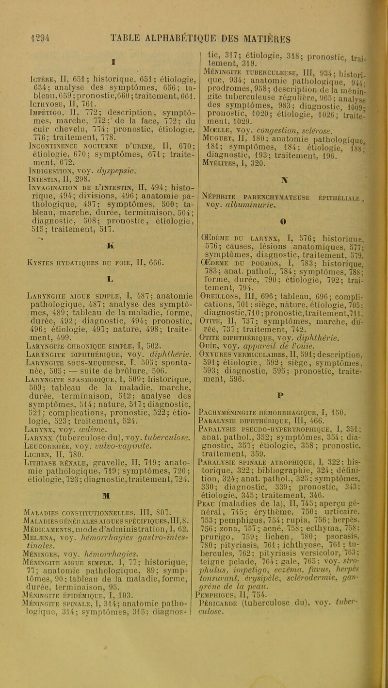 a Ictère, II, 651; historique, G51 : étiologie, 654; analyse des symptômes, 656; ta- bleau, 659 ; pronostic,660 ; traitement, 661. ICTIIYOSE, II, 761. Impétigo, II, 772; description, symptô- mes, marche, 772; de la face, 772; du cuir chevelu, 774; pronostic, étiologie, 776; traitement, 778. Incontinence nocturne d’urine, II, 670; étiologie, 670; symptômes, 671; traite- ment, 672. Indigestion, voy. dyspepsie. Intestin, II, 298. Invagination de l’intestin, II, 494; histo- rique, 494; divisions, 496; anatomie pa- thologique, 497; symptômes, 500; ta- bleau, marche, durée, terminaison, 504; diagnostic, 508; pronostic, étiologie, 515; traitement, 517. K Kystes hydatiques du foie, II, 666. I. Laryngite aigue simple, I, 487; anatomie pathologique, 487 ; analyse des symptô- mes, 489; tableau de la maladie, forme, durée, 492; diagnostic, 494; pronostic, 496; étiologie, 497; nature, 498; traite- ment, 499. Laryngite chronique simple, I, 502. Laryngite dipiithérique, voy. dighthërie. Laryngite sous-muqueuse, I, 505; sponta- née, 505; — suite de brûlure, 506. Laryngite spasmodique, I, 509; historique, 509; tableau de la maladie, marche, durée, terminaison, 512; analyse des symptômes, 514; nature, 517; diagnostic, 521; complications, pronostic, 522; étio- logie, 523; traitement, 524. Larynx, voy. œdème. Larynx (tuberculose du), voy. tuberculose. Leucorrhée, voy. vulvo-vaginite. Lichen, II, 780. Lithiase rénale, gravelle, II, 719; anato- mie pathologique, 719; symptômes, 720 ; étiologie, 723 ; diagnostic, traitement, 724. M Maladies constitutionnelles, III, 807. Ma la dies g én é r a les aigues spécifiq ues, II1,8. Médicaments, mode d’administration, 1, 62. Melæna, voy. hémorrhagies gastro-inles- tinales. Méninges, voy. hémorrhagies. Méningite aigue simple, 1, 77; historique, 77; anatomie pathologique, 89; symp- tômes, 90 ; tableau de la maladie, forme, durée, terminaison, 95. Méningite épidémique, I, 103. Méningite spinale, I, 314; anatomie patho- logique, 314; symptômes, 315; diagnos- tic, 317; étiologie, 318; pronostic, trai- tement, 319. ' Méningite tuberculeuse, III, 934; liistori- que, 934; anatomie pathologique, 944. prodromes, 958; description de la ménin- gite tuberculeuse régulière, 905; analyse des symptômes, 983; diagnostic, 10U9• pronostic, 1020; étiologie, 1026; traite- ment, 1029. Moelle, voy. congestion, sclérose. Muguet, II, 180; anatomie pathologique 181; symptômes, 184; étiologie,' 188* diagnostic, 193; traitement, 190. Myélites, J, 320. A Néphrite parenchymateuse épithéliale , voy. albuminurie. » OEdéme du larynx, I, 576; historioue. 576; causes, lésions anatomiques, 577; symptômes, diagnostic, traitement. 579. OEdéme du poumon, I, 783; historique, 783; anat. pathol., 784; symptômes, 788; forme, durée, 790 ; étiologie, 792; trai- tement, 794. Oreillons, III, 696; tableau, 696; compli- cations, 701 ; siège, nature, étiologie, 705: diagnostic,710 ; pronostic,traitemen 1,71 L Otite, II, 737; symptômes, marche, du- rée, 737 ; traitement, 742. Otite dipiithérique, voy. diphthérie. Ouïe, voy. appareil de l’ouïe. Oxyures vermiculaires, II, 591; description, 591; étiologie, 592; siège, symptômes, 593; diagnostic, 595; pronostic, traite- ment, 596. P Pacuyméningite hémorrhagique, I, 150. Paralysie dipiithérique, III, 466. Paralysie pseudo-iiypertropiiique, I, 351; anat. pathol., 352; symptômes, 354; dia- gnostic, 357; étiologie, 358 ; pronostic, traitement, 359. Paralysie spinale atrophique, I, 322: his- torique, 322; bibliographie, 324; défini- tion, 324; anat. pathol., 325; symptômes, 330; diagnostic, 339; pronostic, 343: étiologie, 345; traitement, 346. Peau (maladies de la), II, 745; aperçu gé- néral, 745; érythème, 750; urticaire, 753; pemphigus, 754; rupia, 756; herpès. 756; zona, 757; acné, 758; ecthyma, 758; prurigo, 759; lichen, 780; psorasis, . 7S0; pityriasis, 761 ; ichtliyose, 761 ; tu- hercules*, 762; pityriasis versicolor, 763; teigne pelade, 764; gale, 765; voy. stro- phulus, impétigo, eczéma, favus, herpès tonsurant, érysipèle, sclérodermie, gan- grène de la peau. Pemphigus, II, 754. Péricarde (tuberculose du), voy. tuber- culose.