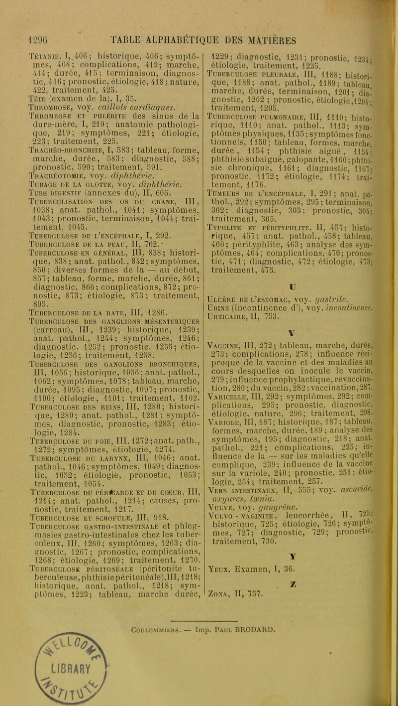 Tétanie, 1, 400; historique, 406; symptô- mes, 40S; complications, 412; marche, 414; durée, 415; terminaison, diagnos- tic, 416; pronostic, étiologie, 418 ; nature, 422, traitement, 425. Tète (examen de la), I, 35. Thrombose, voy. caillots cardiaqn.es. Thrombose et phlébite des sinus de la dure-mère, I, 219; anatomie pathologi- que, 219; symptômes, 221; étiologie, 223; traitement, 225. Traciiéo-bronchite, I, 583; tableau, forme, marche, durée, 583; diagnostic, 588; pronostic, 590; traitement, 591. Trachéotomie, voy. diphthérie. Tubage de la glotte, voy. diphthérie. Tube digestif (annexes du), II, 605. Tuberculisation des os du crâne, III, 1038; anat. pathol., 1041; symptômes, 1043; pronostic, terminaison, 1044; trai- tement, 1045. Tuberculose de l’encéphale, I, 292. Tuberculose de la peau, II, 762.’ Tuberculose en général, III, 838 ; histori- que, 838; anat. pathol., 842; symptômes, 850; diverses formes de la — au début, 857; tableau, forme, marche, durée, 861; diagnostic. 866; complications, 872; pro- nostic, 873; étiologie, 873 ; traitement, 895. Tuberculose de la rate, III, 1286. Tuberculose des ganglions mésentériques (carreau), III, 1239; hislorique, 1239; anat. pathol., 1244; symptômes, 1246; diagnostic, 1252; pronostic, 1255; étio- logie, 1256; traitement, 1258. Tuberculose des ganglions bronchiques, III, 1056; historique, 1056; anat. pathol., •1002; symptômes, 1078; tableau, marche, durée, 1095; diagnostic, 1097; pronostic, 1100; étiologie, 1101; traitement, 1102. Tuberculose des reins, III, 1280; histori- que, 1280; anat. pathol., 1281; symptô- mes, diagnostic, pronostic, 1283; étio- logie, 1284. Tuberculose du foie, III. 1272; anat. path., 1272; symptômes, étiologie, 1274. Tuberculose du larynx, III, 1046; anat. pathol., 1046; symptômes, 1049; diagnos- tic, 1052; étiologie, pronostic, 1053; traitement, 1054. Tuberculose du pérCarde et du coeur. II!, 1214; anat. pathol., 1214; causes, pro- nostic, traitement, 1217. Tuberculose et scrofule, III, 918. Tuberculose gastro-intestinale et phleg- masies gastro-intestinales chez les tuber- culeux, 111, 1260; symptômes, 1263; dia- gnostic, 1267 ; pronostic, complications, 1268; étiologie, 1269; traitement, 1270. Tuberculose péritonéale (péritonite tu- berculeuse, phthisie péritonéale),II1,1218; historique, anat. pathol., 1218; sym- ptômes, 1223; tableau, marche durée, 1229; diagnostic, 1231; pronostic, 1234- étiologie, traitement, 1235. Tuberculose pleurale, III, 1188; histori- que, 1188; anat. pathol., 1189; tableau marche, durée, terminaison, 1201; dia- gnostic, 1202 ; pronostic, étiologie,1204- traitement, 1205. Tuberculose pulmonaire, III, 1110; histo- rique, 1110; anat. pathol., 1113; sym- ptômes physiques, 1135 ; symptômes fonc- tionnels, 1150; tableau, formes, marche, durée, 1154; phthisie aiguë, 1154| phthisie snbaiguë, galopante, 1100 ; phthi- sie chronique, 1161; diagnostic, 1107: pronostic, 1172; étiologie, 1174; trai- tement, 1176. Tumeurs de l’encéphale, 1,291; anat. pa- thol., 292; symptômes, 295 ; terminaison, 302; diagnostic, 303; pronostic, 304; traitement, 305. Typhlite et pérityphlite, IJ, 457: histo- rique, 457; anat. pathol., 458; tableau, 460; pérityphlite, 463; analyse des sym- ptômes, 464; complications, 470; pronos- tic, 471; diagnostic, 472; étiologie, 473; traitement, 475. U Ulcère de l’estomac, voy. gastrite. Urine (incontinence d’), voy .incontinence. Urticaire, II, 753. Y Vaccine, III, 272; tableau, marche, durée, 273; complications, 278; influence réci- proque de la vaccine et des maladies au cours desquelles on inocule le vaccin. 279 ; influence prophylactique, revaccina- tion, 280 ; du vaccin,282; vaccination,287. Varicelle, III, 292; symptômes, 292; com- plications, 295; pronostic, diagnostic, étiologie, nature, 296; traitement, 298. Variole, III, 187; historique, 187; tableau, formes, marche, durée, 189; analyse des symptômes, 195; diagnostic, 218; anat. pathol., 221; complications, 225; in- fluence de la — sur les maladies qu’elle complique, 239; influence de la vaccine sur la variole, 240; pronostic, 251; étio- logie, 254; traitement, 257. Vers intestinaux, II, 555; voy. ascaride. oxyures, tamia. Vulve, voy. gangrène. _ Vulvo - vaginite, leucorrhée, 11, 72b; historique, 725; étiologie, 726; symptô- mes, 727; diagnostic, 729; pronostic, traitement, 730. Y Veux. Examen, I, 36. Z Zona, II, 757. Coulommiers. — lmp. Paul BRODAKD.