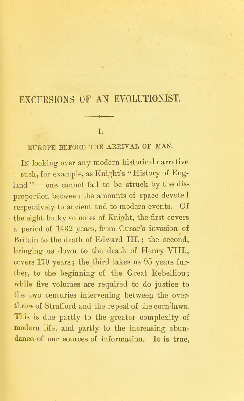 EXCURSIONS OF AN EVOLUTIONIST. I. EUROPE BEEORE THE ARRIVAL OF MAN. In looking over any modern historical narrative —such, for example, as Knight's  History of Eng- land  — one cannot fail to be struck by the dis- proportion between the amounts of space devoted respectively to ancient and to modern events. Of the eight bulky volumes of Knight, the first covers a period of 1432 years, from Caesar's invasion of Britain to the death of Edward III.; the second, bringing us down to the death of Henry VIII., covers 170 years; the third takes us 95 years fur- ther, to the beginning of the Great Rebellion; while five volumes are required to do justice to the two centuries intervening between the over- throw of Strafford and the repeal of the corn-^aws. This is due partly to the greater complexity of modern life, and partly to the increasing abun- dance of our sources of information. It is true,