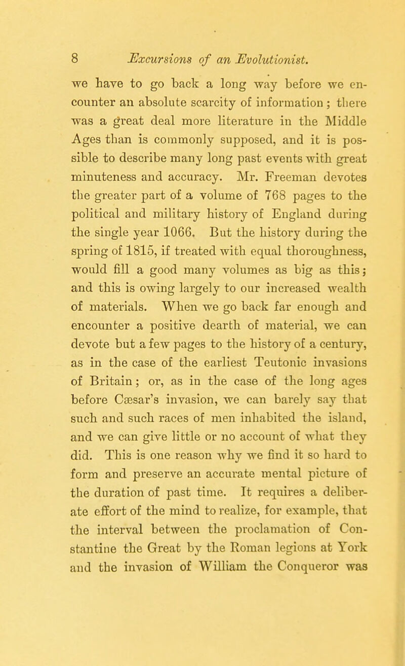 we haye to go back a long way before we en- counter an absolute scarcity of information ; there was a great deal more literature in the Middle Ages than is commonly supposed, and it is pos- sible to describe many long past events with great minuteness and accuracy. Mr. Freeman devotes the greater part of a volume of 768 pages to the political and military history of England during the single year 1066. But the history during the spring of 1815, if treated with equal thoroughness, would fill a good many volumes as big as this; and this is owing largely to our increased wealth of materials. When we go back far enough and encounter a positive dearth of material, we can devote but a few pages to the history of a century, as in the case of the earliest Teutonic invasions of Britain; or, as in the case of the long ages before Caesar's invasion, we can barely say that such and such races of men inhabited the island, and we can give little or no account of what they did. This is one reason why we find it so hard to form and preserve an accurate mental picture of the duration of past time. It requires a deliber- ate effort of the mind to realize, for example, that the interval between the proclamation of Con- stantine the Great by the Roman legions at York and the invasion of William the Conqueror was