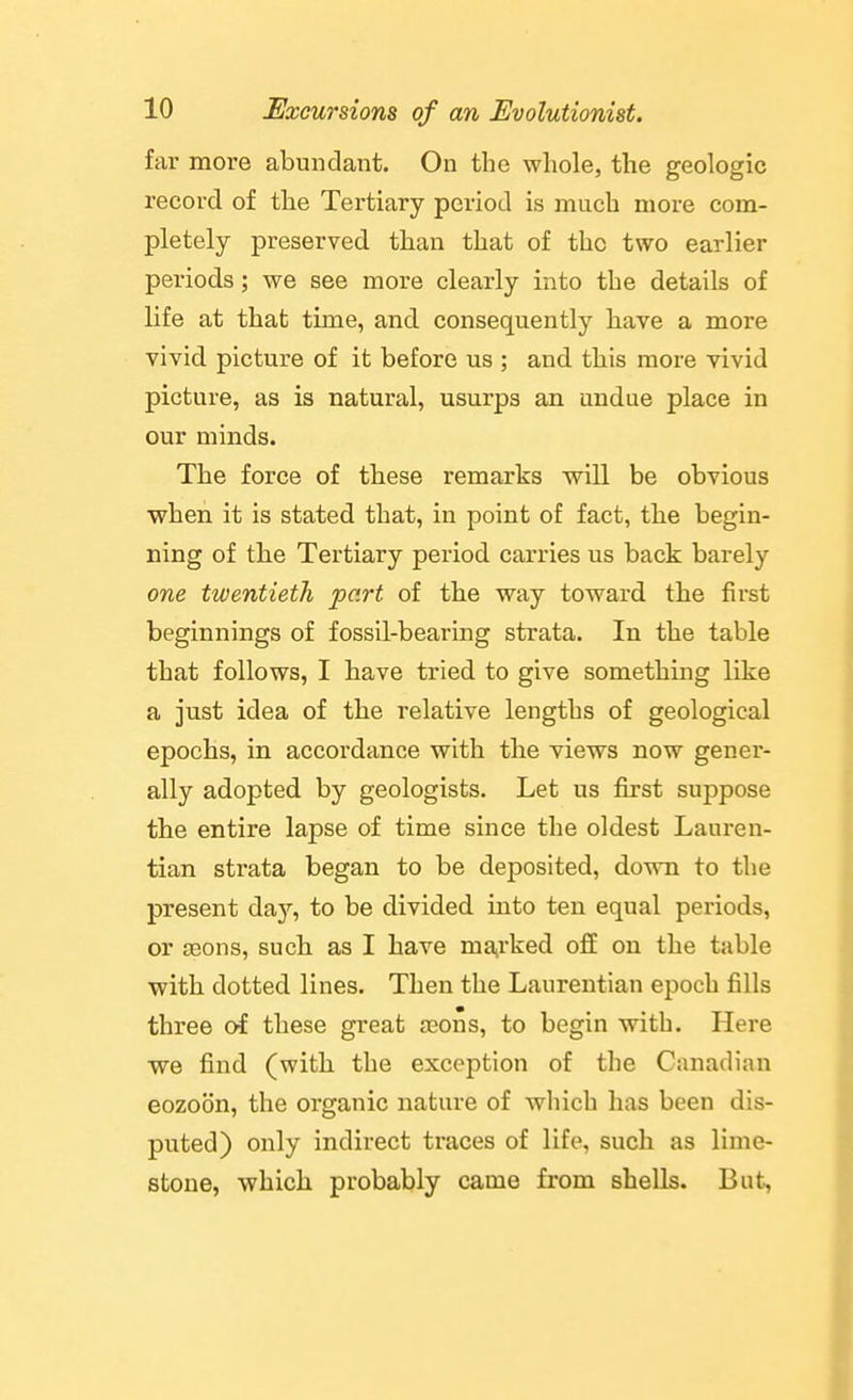 far more abundant. On the whole, the geologic record of the Tertiary period is much more com- pletely preserved than that of the two earlier periods; we see more clearly into the details of life at that time, and consequently have a more vivid picture of it before us ; and this more vivid picture, as is natural, usurps an undue place in our minds. The force of these remarks will be obvious when it is stated that, in point of fact, the begin- ning of the Tertiary period carries us back barely one twentieth part of the way toward the first beginnings of fossil-bearing strata. In the table that follows, I have tried to give something like a just idea of the relative lengths of geological epochs, in accordance with the views now gener- ally adopted by geologists. Let us first suppose the entire lapse of time since the oldest Lauren- tian strata began to be deposited, dovra to the present da}'-, to be divided into ten equal periods, or aeons, such as I have mairked o£E on the table with dotted lines. Then the Laurentian epoch fills three of these great a^ons, to begin with. Here we find (with the exception of the Canadian eozoon, the organic nature of which has been dis- puted) only indirect traces of life, such as lime- stone, which probably came from shells. But,