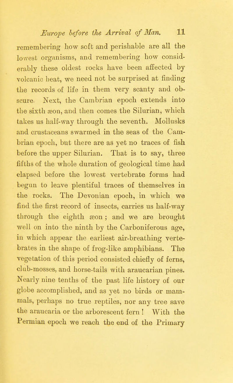remembering how soft and perishable are all the lowest organisms, and remembering how consid- erably these oldest rocks have been affected by- volcanic heat, we need not be surprised at finding the records of life in them very scanty and ob- scure. Next, the Cambrian epoch extends into the sixth «on, and then comes the Silurian, which takes us half-way through the seventh. Mollusks and crustaceans swarmed in the seas of the Cam- brian epoch, but there are as yet no traces of fish before the upper Silurian. That is to say, three fifths of the whole duration of geological time had elapsed before the lowest vertebrate forms had begun to leave plentiful traces of themselves in the rocks. The Devonian epoch, in which we find the first record of insects, carries us half-way through the eighth seon; and we are brought well on into the ninth by the Carboniferous age, in which appear the earliest air-breathing verte- brates in the shape of frog-like amphibians. The vegetation of this period consisted chiefly of ferns, chib-mosses, and horse-tails with araucarian pines. Nearly nine tenths of the past life history of our globe accomplished, and as yet no birds or mam- mals, perhaps no true reptiles, nor any tree save the araucaria or the arborescent fern ! With the Permian epoch we reach the end of the Primary