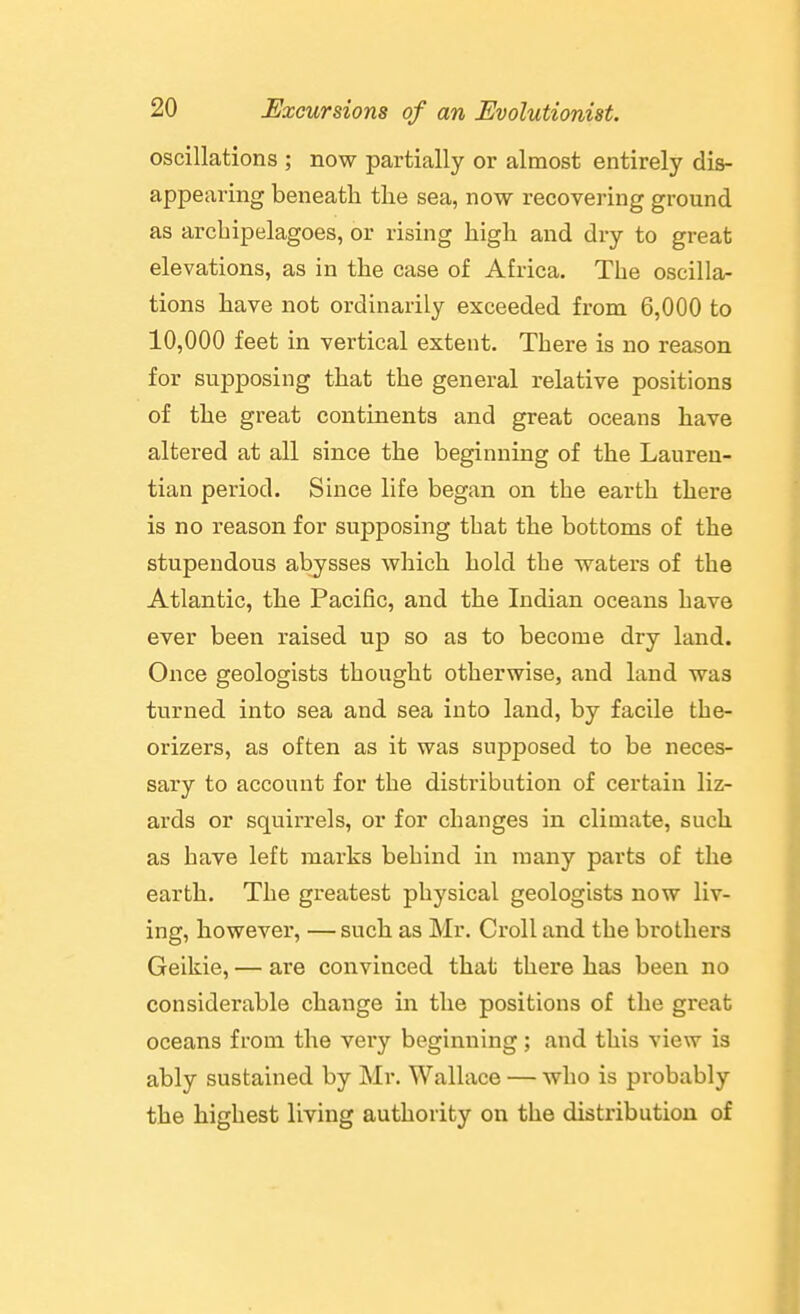 oscillations ; now partially or almost entirely dis- appearing beneath the sea, now recovering ground as archipelagoes, or rising high and dry to great elevations, as in the case of Africa. The oscilla- tions have not ordinarily exceeded from 6,000 to 10,000 feet in vertical extent. There is no reason for supposing that the general relative positions of the great continents and great oceans have altered at all since the beginning of the Laureu- tian period. Since life began on the earth there is no reason for supposing that the bottoms of the stupendous abysses which hold the waters of the Atlantic, the Pacific, and the Indian oceans have ever been raised up so as to become dry land. Once geologists thought otherwise, and land was turned into sea and sea into land, by facile the- orizers, as often as it was supposed to be neces- sary to account for the distribution of certain liz- ards or squirrels, or for changes in climate, such as have left marks behind in many parts of the earth. The greatest physical geologists now liv- ing, however, — such as Mr. CroU and the brothers Geikie, — are convinced that there has been no considerable change in the positions of the great oceans from the very beginning; and this view is ably sustained by Mr. Wallace — who is probably the highest living authority on the distribution of