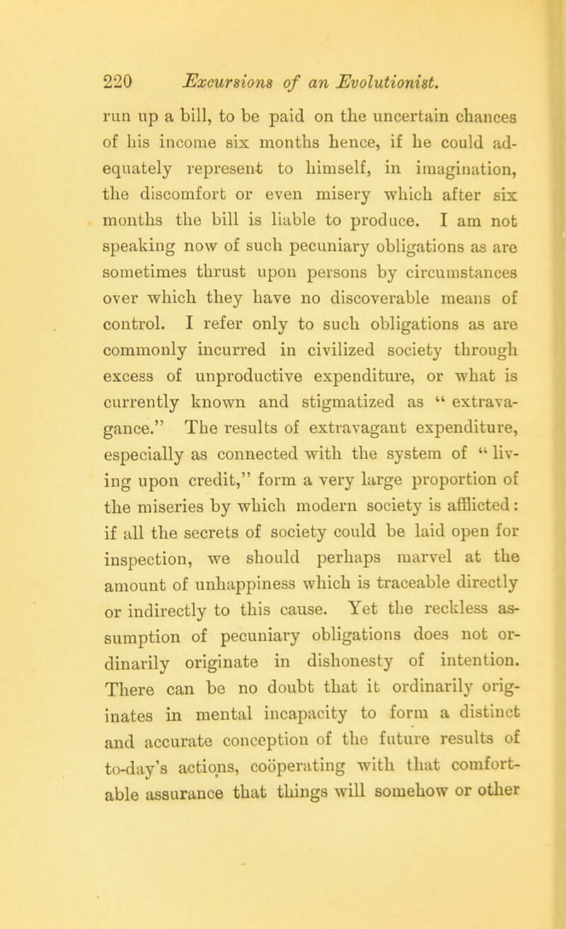 run up a bill, to be paid on the uncertain chances of his income six months hence, if he could ad- equately represent to himself, in imagination, the discomfort or even misery which after six months the bill is liable to produce. I am not speaking now of such pecuniary obligations as are sometimes thrust upon persons by circumstances over which they have no discoverable means of control. I refer only to such obligations as are commonly incurred in civilized society through excess of unproductive expenditure, or what is currently known and stigmatized as  extrava- gance. The results of extravagant expenditure, especially as connected with the system of  liv- ing upon credit, form a very large proportion of the miseries by which modern society is aflBicted : if all the secrets of society could be laid open for inspection, we should perhaps marvel at the amount of unhappiness which is traceable directly or indirectly to this cause. Yet the reckless as- sumption of pecuniary obligations does not or- dinarily originate in dishonesty of intention. There can be no doubt that it ordinarily orig- inates in mental incapacity to form a distinct and accurate conception of the future results of to-day's actions, cooperating with that comfort- able assurance that things will somehow or other