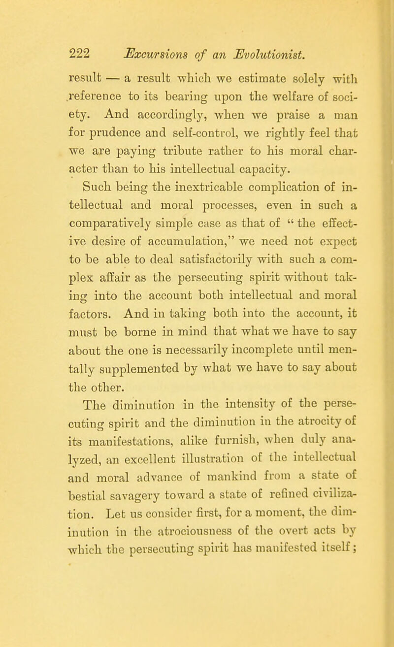 result — a result wliicli we estimate solely with .reference to its bearing upon the welfare of soci- ety. And accordingly, when we praise a man for prudence and self-control, we rightly feel that we are paying tribute rather to his moral char- acter than to his intellectual capacity. Such being the inextricable complication of in- tellectual and moral processes, even in such a comparatively simple case as that of  the effect- ive desire of accumulation, we need not expect to be able to deal satisfactorily with such a com- plex affair as the persecuting spirit without tak- ing into the account both intellectual and moral factors. And in taking both into the account, it must be borne in mind that what we have to say about the one is necessarily incomplete until men- tally supplemented by what we have to say about the other. The diminution in the intensity of the perse- cuting spirit and the diminution in the atrocity of its manifestations, alike furnish, when duly ana- lyzed, an excellent illustration of the intellectual and moral advance of mankind from a state of bestial savagery toward a state of refined civiliza- tion. Let us consider first, for a moment, the dim- inution in the ati'ociousness of the overt acts by which the persecuting spirit has manifested itself;
