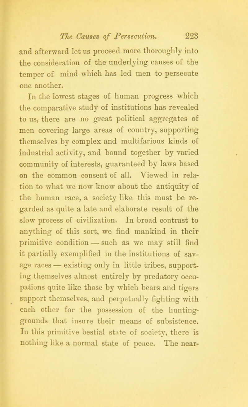 and afterward let ns proceed more thoronglily into the consideration of the underlying causes of the temper of mind which has led men to persecute one another. In the lowest stages of human progress w^hich the comparative stud}^ of institutions has revealed to us, there are no great political aggregates of men covering large areas of country, supporting themselves by complex and multifarious kinds of industrial activity, and bound together by varied community of interests, guaranteed by laws based on the common consent of all. Viewed in rela- tion to what we now know about the antiquity of the human race, a society like this must be re- garded as quite a late and elaborate result of the slow process of civilization. In broad contrast to anything of this sort, we find mankind in their primitive condition — such as we may still find it partially exemplified in the institutions of sav- age races — existing only in little tribes, support- ing themselves almost entirely by predatory occu- pations quite like those by which bears and tigers support themselves, and perpetually fighting with each other for the possession of the hunting- grounds that insure their means of subsistence. In this primitive bestial stute of society, there is nothing like a normal stiite of peace. The near-