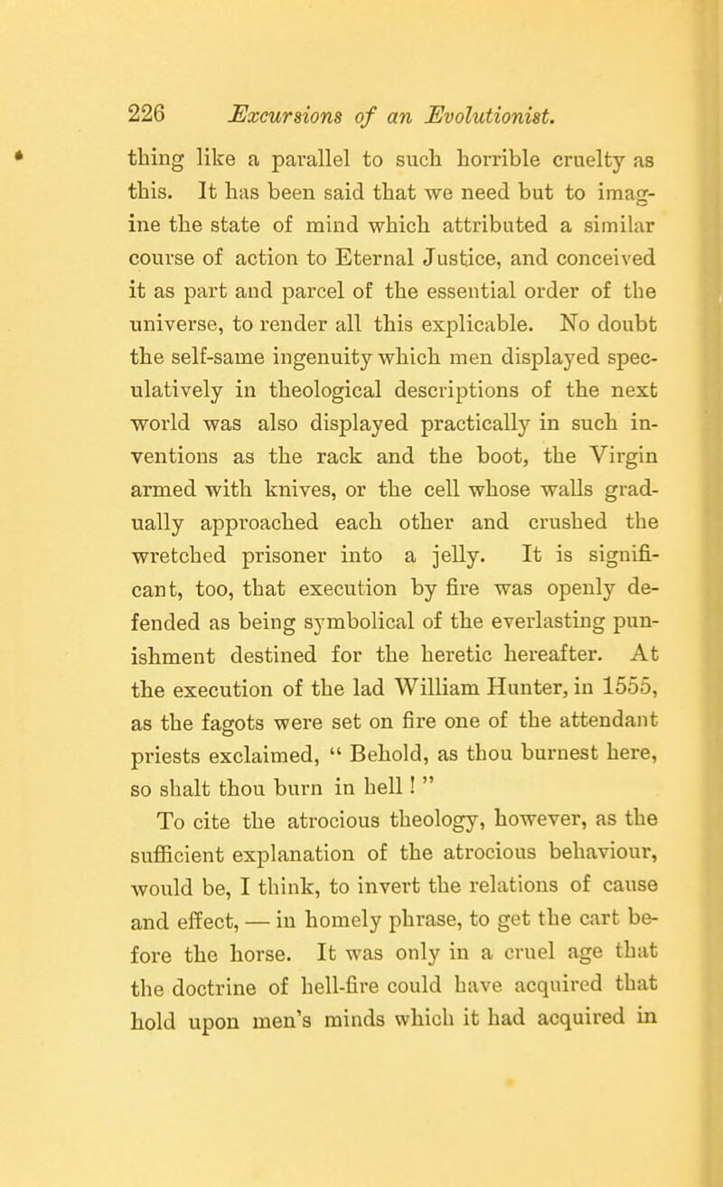 thing like a parallel to such horrible cruelty as this. It has been said that we need but to imag- ine the state of mind which attributed a similar course of action to Eternal Justice, and conceived it as part and parcel of the essential order of the universe, to render all this explicable. No doubt the self-same ingenuity which men displaj-^ed spec- ulatively in theological descriptions of the next world was also displayed practically in such in- ventions as the rack and the boot, the Virgin armed with knives, or the cell whose walls grad- ually approached each other and crushed the wretched prisoner into a jelly. It is signifi- cant, too, that execution by fire was openly de- fended as being symbolical of the everlasting pun- ishment destined for the heretic hereafter. At the execution of the lad William Hunter, in 1555, as the fagots were set on fire one of the attendant priests exclaimed,  Behold, as thou buruest here, so shalt thou burn in hell!  To cite the atrocious theology, however, as the sufiicient explanation of the atrocious behaviour, would be, I think, to invert the relations of cause and effect, — in homely phrase, to get the cart be- fore the horse. It was only in a cruel age that the doctrine of hell-fire could have acquired that hold upon men's minds which it had acquired in
