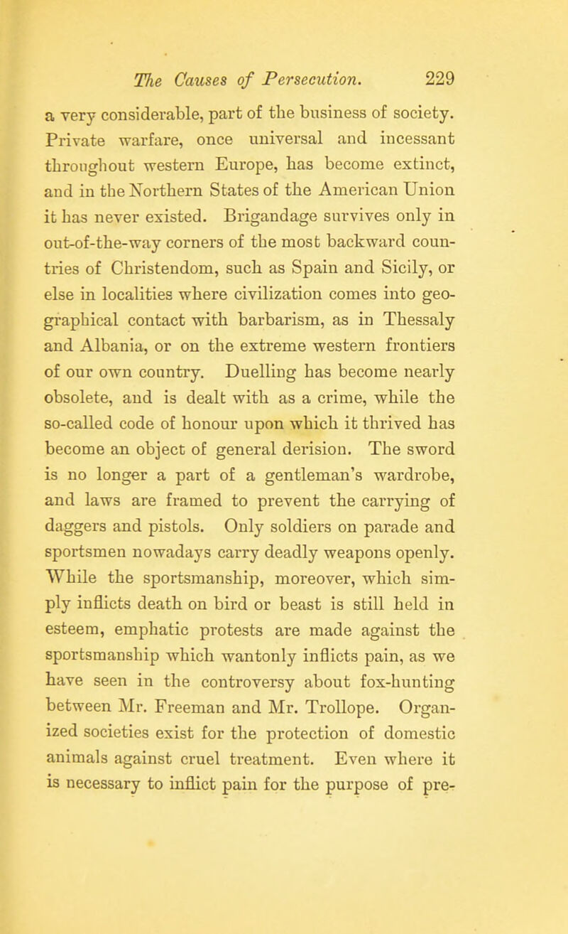 a very considerable, part of the business of society. Private warfare, once universal and incessant tlironghout western Europe, has become extinct, and in the Northern States of the American Union it has never existed. Brigandage survives only in out-of-the-way corners of the most backward coun- tries of Christendom, such as Spain and Sicily, or else in localities where civilization comes into geo- graphical contact with barbarism, as in Thessaly and Albania, or on the extreme western frontiers of our own country. Duelling has become nearly obsolete, and is dealt with as a crime, while the so-called code of honour upon which it thrived has become an object of general derision. The sword is no longer a part of a gentleman's wardrobe, and laws are framed to prevent the carrying of daggers and pistols. Only soldiers on parade and sportsmen nowadays carry deadly weapons openly. While the sportsmanship, moreover, which sim- ply inflicts death on bird or beast is still held in esteem, emphatic protests are made against the sportsmanship which wantonly inflicts pain, as we have seen in the controversy about fox-hunting between Mr, Freeman and Mr. TroUope. Organ- ized societies exist for the protection of domestic animals against cruel treatment. Even where it is necessary to inflict pain for the purpose of pre-