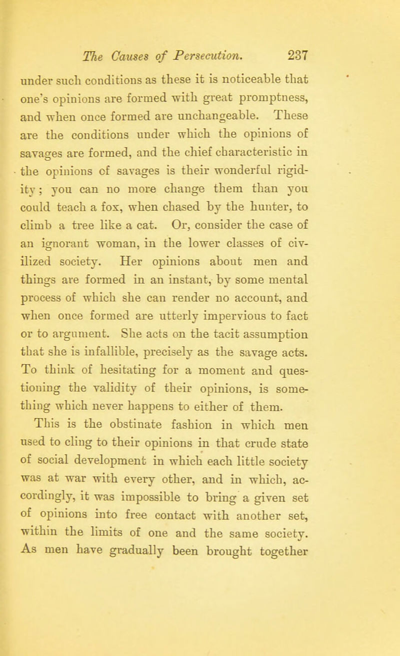 under such conditions as these it is noticeable that one's opinions are formed with great promptness, and -when once formed are unchangeable. These are the conditions under which the opinions of savatyes are formed, and the chief characteristic in the opinions of savages is their wonderful rigid- ity ; you can no more change them than you could teach a fox, when chased, by the hunter, to climb a tree like a cat. Or, consider the case of an ignorant woman, in the lower classes of civ- ilized society. Her opinions about men and things are formed in an instant, by some mental process of which she can render no account, and when once formed are utterly impervious to fact or to argument. She acts on the tacit assumption that she is infallible, precisely as the savage acts. To think of hesitating for a moment and ques- tioning the validity of their opinions, is some- thing which never happens to either of them. This is the obstinate fashion in which men used to cling to their opinions in that crude state of social development in which each little society was at war with every other, and in which, ac- cordingly, it was impossible to bring a given set of opinions into free contact with another set, within the limits of one and the same society. As men have gradually been brought together